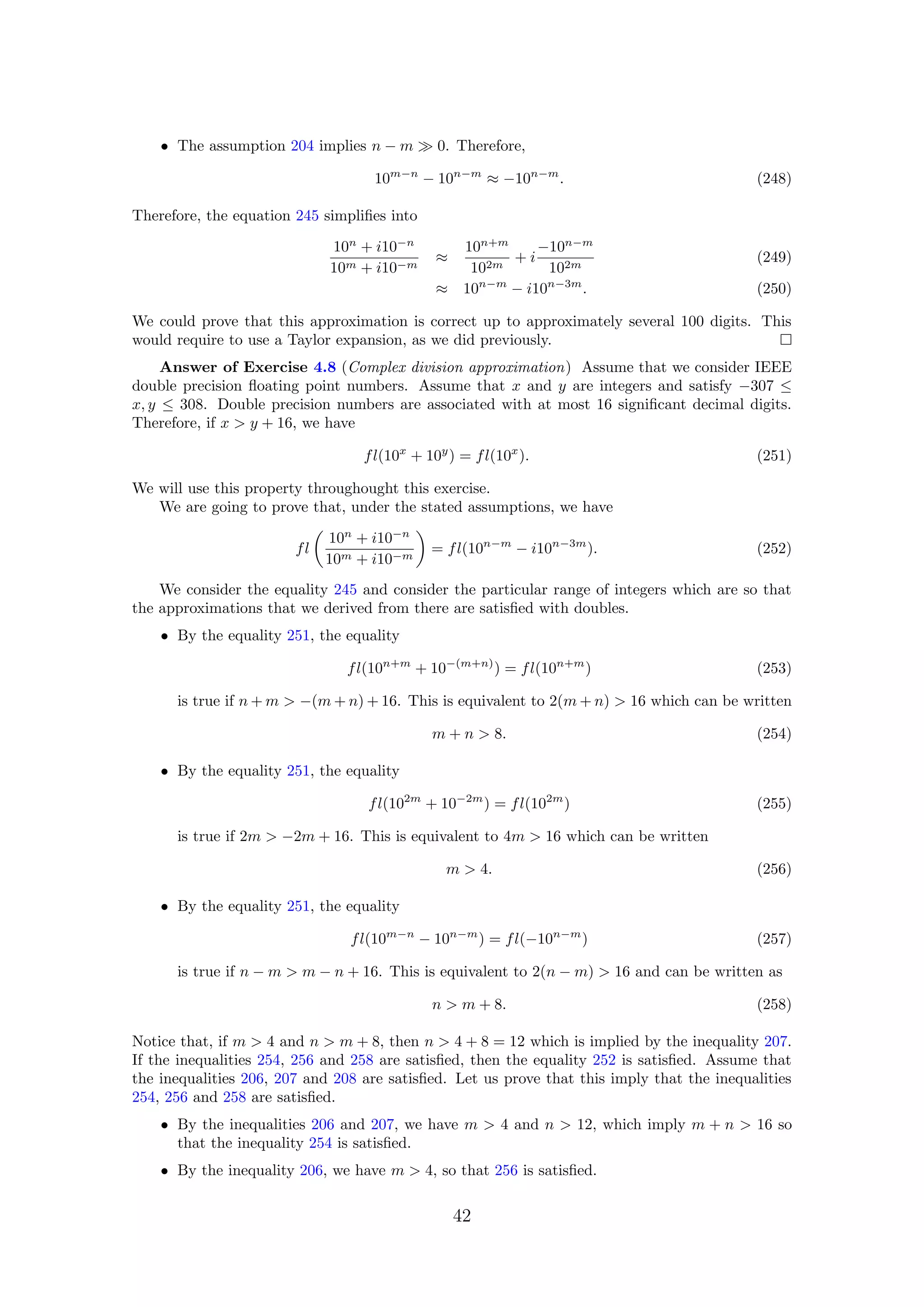 • The assumption 204 implies n − m 0. Therefore,
10m−n
− 10n−m
≈ −10n−m
. (248)
Therefore, the equation 245 simpliﬁes into
10n
+ i10−n
10m + i10−m
≈
10n+m
102m
+ i
−10n−m
102m
(249)
≈ 10n−m
− i10n−3m
. (250)
We could prove that this approximation is correct up to approximately several 100 digits. This
would require to use a Taylor expansion, as we did previously.
Answer of Exercise 4.8 (Complex division approximation) Assume that we consider IEEE
double precision ﬂoating point numbers. Assume that x and y are integers and satisfy −307 ≤
x, y ≤ 308. Double precision numbers are associated with at most 16 signiﬁcant decimal digits.
Therefore, if x > y + 16, we have
fl(10x
+ 10y
) = fl(10x
). (251)
We will use this property throughought this exercise.
We are going to prove that, under the stated assumptions, we have
fl
10n
+ i10−n
10m + i10−m
= fl(10n−m
− i10n−3m
). (252)
We consider the equality 245 and consider the particular range of integers which are so that
the approximations that we derived from there are satisﬁed with doubles.
• By the equality 251, the equality
fl(10n+m
+ 10−(m+n)
) = fl(10n+m
) (253)
is true if n + m > −(m + n) + 16. This is equivalent to 2(m + n) > 16 which can be written
m + n > 8. (254)
• By the equality 251, the equality
fl(102m
+ 10−2m
) = fl(102m
) (255)
is true if 2m > −2m + 16. This is equivalent to 4m > 16 which can be written
m > 4. (256)
• By the equality 251, the equality
fl(10m−n
− 10n−m
) = fl(−10n−m
) (257)
is true if n − m > m − n + 16. This is equivalent to 2(n − m) > 16 and can be written as
n > m + 8. (258)
Notice that, if m > 4 and n > m + 8, then n > 4 + 8 = 12 which is implied by the inequality 207.
If the inequalities 254, 256 and 258 are satisﬁed, then the equality 252 is satisﬁed. Assume that
the inequalities 206, 207 and 208 are satisﬁed. Let us prove that this imply that the inequalities
254, 256 and 258 are satisﬁed.
• By the inequalities 206 and 207, we have m > 4 and n > 12, which imply m + n > 16 so
that the inequality 254 is satisﬁed.
• By the inequality 206, we have m > 4, so that 256 is satisﬁed.
42
 