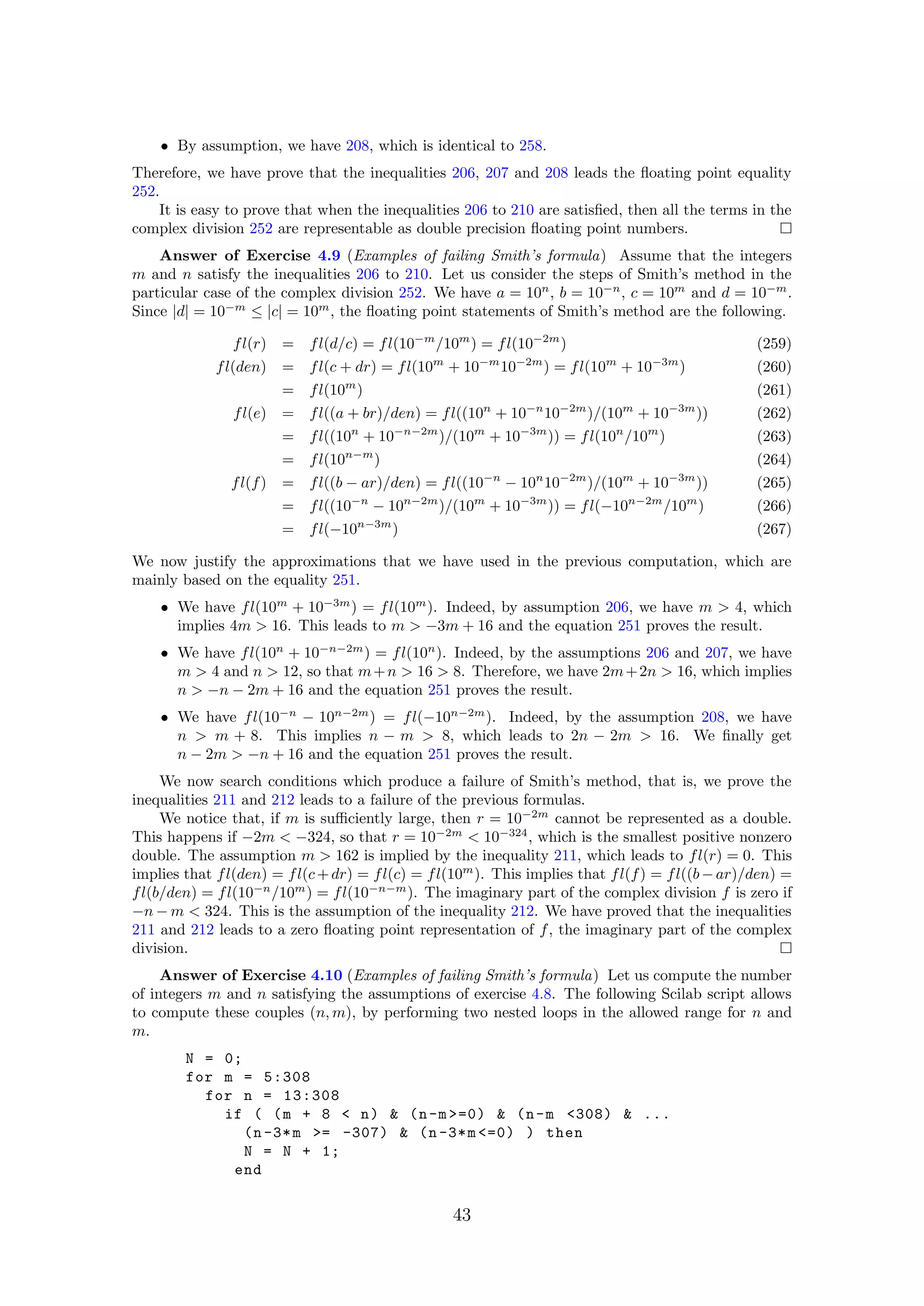 • By assumption, we have 208, which is identical to 258.
Therefore, we have prove that the inequalities 206, 207 and 208 leads the ﬂoating point equality
252.
It is easy to prove that when the inequalities 206 to 210 are satisﬁed, then all the terms in the
complex division 252 are representable as double precision ﬂoating point numbers.
Answer of Exercise 4.9 (Examples of failing Smith’s formula) Assume that the integers
m and n satisfy the inequalities 206 to 210. Let us consider the steps of Smith’s method in the
particular case of the complex division 252. We have a = 10n
, b = 10−n
, c = 10m
and d = 10−m
.
Since |d| = 10−m
≤ |c| = 10m
, the ﬂoating point statements of Smith’s method are the following.
fl(r) = fl(d/c) = fl(10−m
/10m
) = fl(10−2m
) (259)
fl(den) = fl(c + dr) = fl(10m
+ 10−m
10−2m
) = fl(10m
+ 10−3m
) (260)
= fl(10m
) (261)
fl(e) = fl((a + br)/den) = fl((10n
+ 10−n
10−2m
)/(10m
+ 10−3m
)) (262)
= fl((10n
+ 10−n−2m
)/(10m
+ 10−3m
)) = fl(10n
/10m
) (263)
= fl(10n−m
) (264)
fl(f) = fl((b − ar)/den) = fl((10−n
− 10n
10−2m
)/(10m
+ 10−3m
)) (265)
= fl((10−n
− 10n−2m
)/(10m
+ 10−3m
)) = fl(−10n−2m
/10m
) (266)
= fl(−10n−3m
) (267)
We now justify the approximations that we have used in the previous computation, which are
mainly based on the equality 251.
• We have fl(10m
+ 10−3m
) = fl(10m
). Indeed, by assumption 206, we have m > 4, which
implies 4m > 16. This leads to m > −3m + 16 and the equation 251 proves the result.
• We have fl(10n
+ 10−n−2m
) = fl(10n
). Indeed, by the assumptions 206 and 207, we have
m > 4 and n > 12, so that m+n > 16 > 8. Therefore, we have 2m+2n > 16, which implies
n > −n − 2m + 16 and the equation 251 proves the result.
• We have fl(10−n
− 10n−2m
) = fl(−10n−2m
). Indeed, by the assumption 208, we have
n > m + 8. This implies n − m > 8, which leads to 2n − 2m > 16. We ﬁnally get
n − 2m > −n + 16 and the equation 251 proves the result.
We now search conditions which produce a failure of Smith’s method, that is, we prove the
inequalities 211 and 212 leads to a failure of the previous formulas.
We notice that, if m is suﬃciently large, then r = 10−2m
cannot be represented as a double.
This happens if −2m < −324, so that r = 10−2m
< 10−324
, which is the smallest positive nonzero
double. The assumption m > 162 is implied by the inequality 211, which leads to fl(r) = 0. This
implies that fl(den) = fl(c+dr) = fl(c) = fl(10m
). This implies that fl(f) = fl((b−ar)/den) =
fl(b/den) = fl(10−n
/10m
) = fl(10−n−m
). The imaginary part of the complex division f is zero if
−n − m < 324. This is the assumption of the inequality 212. We have proved that the inequalities
211 and 212 leads to a zero ﬂoating point representation of f, the imaginary part of the complex
division.
Answer of Exercise 4.10 (Examples of failing Smith’s formula) Let us compute the number
of integers m and n satisfying the assumptions of exercise 4.8. The following Scilab script allows
to compute these couples (n, m), by performing two nested loops in the allowed range for n and
m.
N = 0;
for m = 5:308
for n = 13:308
if ( (m + 8 < n) & (n-m >=0) & (n-m <308) & ...
(n-3*m >= -307) & (n-3*m <=0) ) then
N = N + 1;
end
43
 