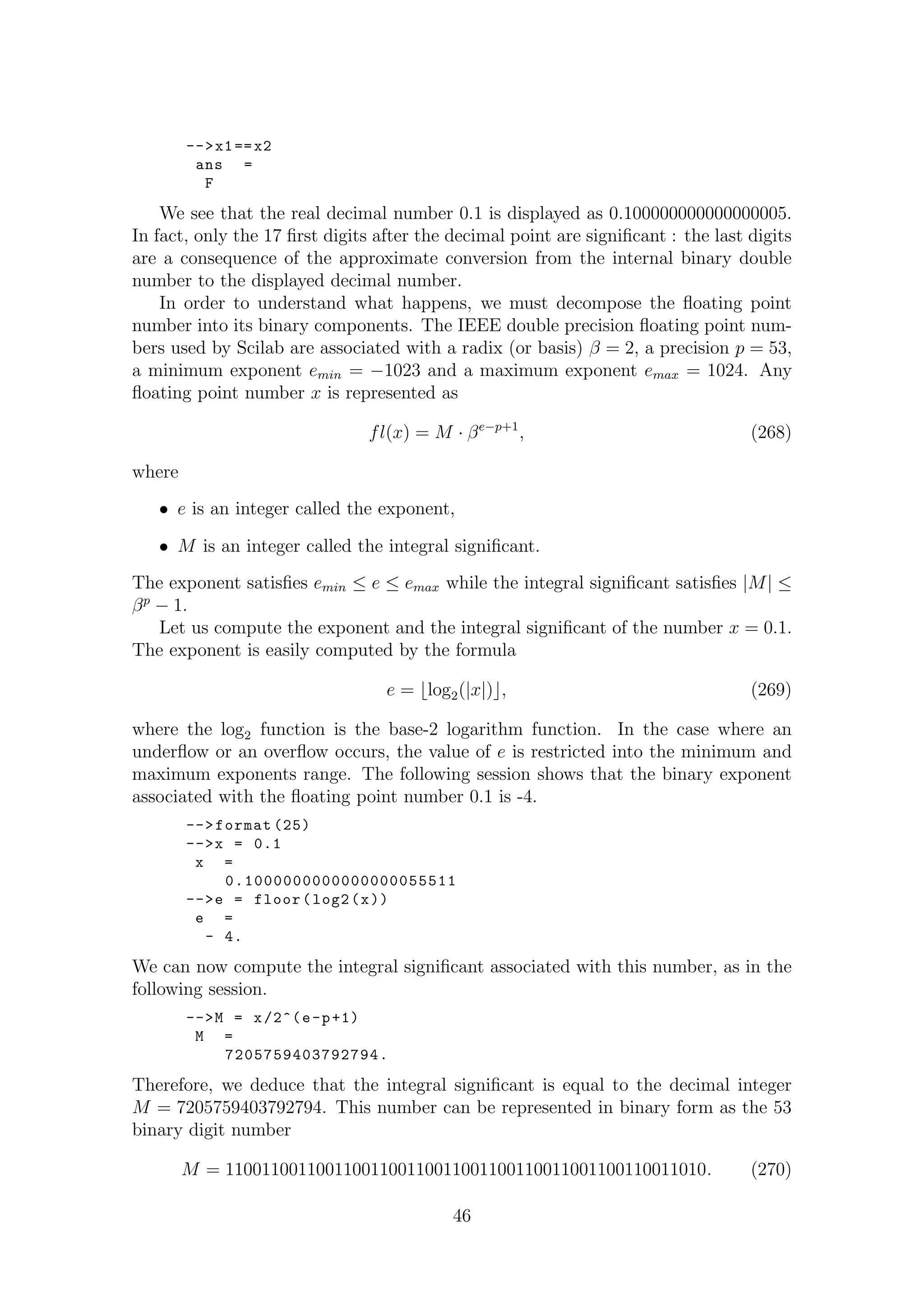 -->x1==x2
ans =
F
We see that the real decimal number 0.1 is displayed as 0.100000000000000005.
In fact, only the 17 ﬁrst digits after the decimal point are signiﬁcant : the last digits
are a consequence of the approximate conversion from the internal binary double
number to the displayed decimal number.
In order to understand what happens, we must decompose the ﬂoating point
number into its binary components. The IEEE double precision ﬂoating point num-
bers used by Scilab are associated with a radix (or basis) β = 2, a precision p = 53,
a minimum exponent emin = −1023 and a maximum exponent emax = 1024. Any
ﬂoating point number x is represented as
fl(x) = M · βe−p+1
, (268)
where
• e is an integer called the exponent,
• M is an integer called the integral signiﬁcant.
The exponent satisﬁes emin ≤ e ≤ emax while the integral signiﬁcant satisﬁes |M| ≤
βp
− 1.
Let us compute the exponent and the integral signiﬁcant of the number x = 0.1.
The exponent is easily computed by the formula
e = log2(|x|) , (269)
where the log2 function is the base-2 logarithm function. In the case where an
underﬂow or an overﬂow occurs, the value of e is restricted into the minimum and
maximum exponents range. The following session shows that the binary exponent
associated with the ﬂoating point number 0.1 is -4.
-->format (25)
-->x = 0.1
x =
0.1000000000000000055511
-->e = floor(log2(x))
e =
- 4.
We can now compute the integral signiﬁcant associated with this number, as in the
following session.
-->M = x/2^(e-p+1)
M =
7205759403792794.
Therefore, we deduce that the integral signiﬁcant is equal to the decimal integer
M = 7205759403792794. This number can be represented in binary form as the 53
binary digit number
M = 11001100110011001100110011001100110011001100110011010. (270)
46
 