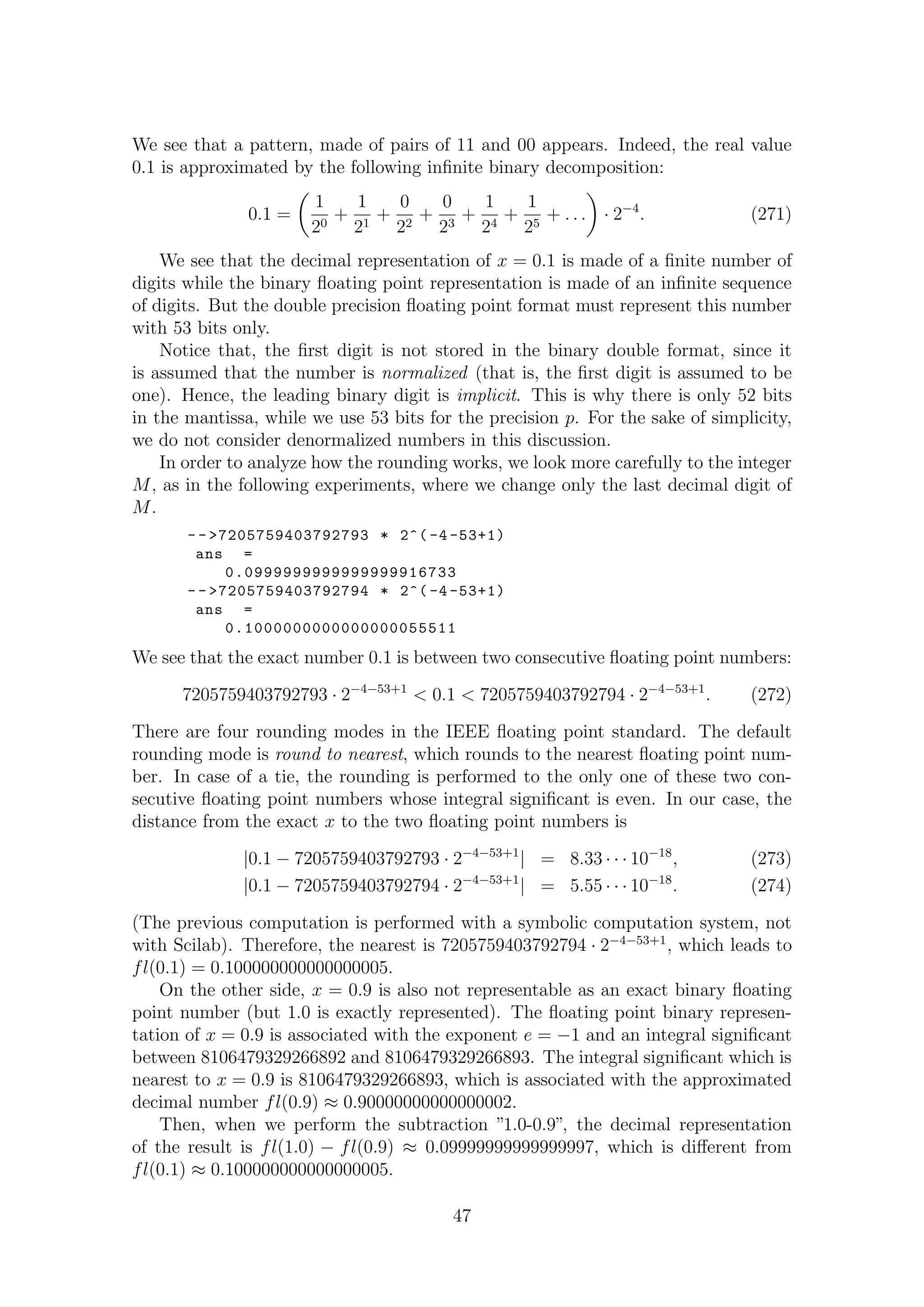 We see that a pattern, made of pairs of 11 and 00 appears. Indeed, the real value
0.1 is approximated by the following inﬁnite binary decomposition:
0.1 =
1
20
+
1
21
+
0
22
+
0
23
+
1
24
+
1
25
+ . . . · 2−4
. (271)
We see that the decimal representation of x = 0.1 is made of a ﬁnite number of
digits while the binary ﬂoating point representation is made of an inﬁnite sequence
of digits. But the double precision ﬂoating point format must represent this number
with 53 bits only.
Notice that, the ﬁrst digit is not stored in the binary double format, since it
is assumed that the number is normalized (that is, the ﬁrst digit is assumed to be
one). Hence, the leading binary digit is implicit. This is why there is only 52 bits
in the mantissa, while we use 53 bits for the precision p. For the sake of simplicity,
we do not consider denormalized numbers in this discussion.
In order to analyze how the rounding works, we look more carefully to the integer
M, as in the following experiments, where we change only the last decimal digit of
M.
- - >7205759403792793 * 2^( -4 -53+1)
ans =
0.0999999999999999916733
- - >7205759403792794 * 2^( -4 -53+1)
ans =
0.1000000000000000055511
We see that the exact number 0.1 is between two consecutive ﬂoating point numbers:
7205759403792793 · 2−4−53+1
< 0.1 < 7205759403792794 · 2−4−53+1
. (272)
There are four rounding modes in the IEEE ﬂoating point standard. The default
rounding mode is round to nearest, which rounds to the nearest ﬂoating point num-
ber. In case of a tie, the rounding is performed to the only one of these two con-
secutive ﬂoating point numbers whose integral signiﬁcant is even. In our case, the
distance from the exact x to the two ﬂoating point numbers is
|0.1 − 7205759403792793 · 2−4−53+1
| = 8.33 · · · 10−18
, (273)
|0.1 − 7205759403792794 · 2−4−53+1
| = 5.55 · · · 10−18
. (274)
(The previous computation is performed with a symbolic computation system, not
with Scilab). Therefore, the nearest is 7205759403792794 · 2−4−53+1
, which leads to
fl(0.1) = 0.100000000000000005.
On the other side, x = 0.9 is also not representable as an exact binary ﬂoating
point number (but 1.0 is exactly represented). The ﬂoating point binary represen-
tation of x = 0.9 is associated with the exponent e = −1 and an integral signiﬁcant
between 8106479329266892 and 8106479329266893. The integral signiﬁcant which is
nearest to x = 0.9 is 8106479329266893, which is associated with the approximated
decimal number fl(0.9) ≈ 0.90000000000000002.
Then, when we perform the subtraction ”1.0-0.9”, the decimal representation
of the result is fl(1.0) − fl(0.9) ≈ 0.09999999999999997, which is diﬀerent from
fl(0.1) ≈ 0.100000000000000005.
47
 