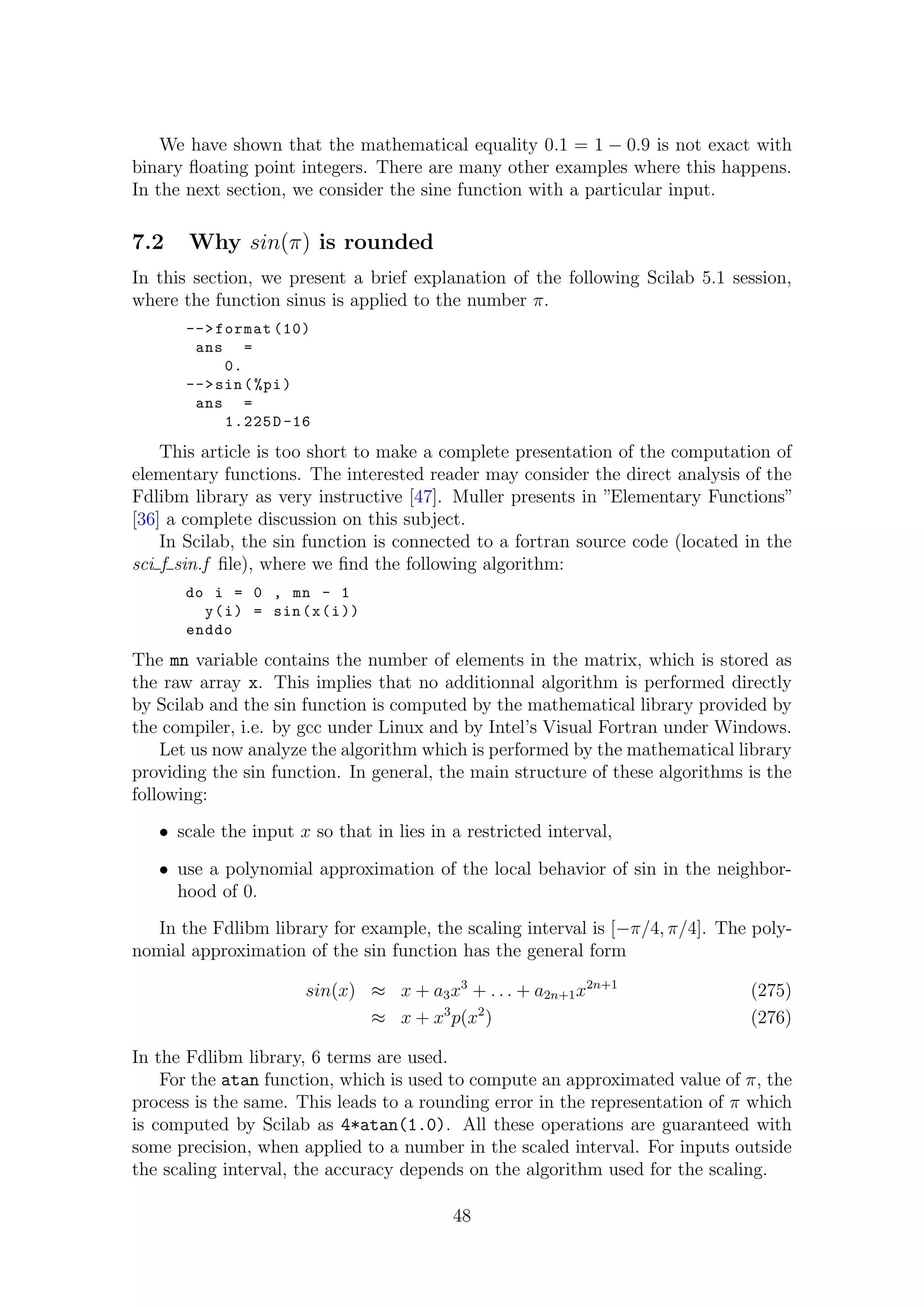 We have shown that the mathematical equality 0.1 = 1 − 0.9 is not exact with
binary ﬂoating point integers. There are many other examples where this happens.
In the next section, we consider the sine function with a particular input.
7.2 Why sin(π) is rounded
In this section, we present a brief explanation of the following Scilab 5.1 session,
where the function sinus is applied to the number π.
-->format (10)
ans =
0.
-->sin(%pi)
ans =
1.225D-16
This article is too short to make a complete presentation of the computation of
elementary functions. The interested reader may consider the direct analysis of the
Fdlibm library as very instructive [47]. Muller presents in ”Elementary Functions”
[36] a complete discussion on this subject.
In Scilab, the sin function is connected to a fortran source code (located in the
sci f sin.f ﬁle), where we ﬁnd the following algorithm:
do i = 0 , mn - 1
y(i) = sin(x(i))
enddo
The mn variable contains the number of elements in the matrix, which is stored as
the raw array x. This implies that no additionnal algorithm is performed directly
by Scilab and the sin function is computed by the mathematical library provided by
the compiler, i.e. by gcc under Linux and by Intel’s Visual Fortran under Windows.
Let us now analyze the algorithm which is performed by the mathematical library
providing the sin function. In general, the main structure of these algorithms is the
following:
• scale the input x so that in lies in a restricted interval,
• use a polynomial approximation of the local behavior of sin in the neighbor-
hood of 0.
In the Fdlibm library for example, the scaling interval is [−π/4, π/4]. The poly-
nomial approximation of the sin function has the general form
sin(x) ≈ x + a3x3
+ . . . + a2n+1x2n+1
(275)
≈ x + x3
p(x2
) (276)
In the Fdlibm library, 6 terms are used.
For the atan function, which is used to compute an approximated value of π, the
process is the same. This leads to a rounding error in the representation of π which
is computed by Scilab as 4*atan(1.0). All these operations are guaranteed with
some precision, when applied to a number in the scaled interval. For inputs outside
the scaling interval, the accuracy depends on the algorithm used for the scaling.
48
 
