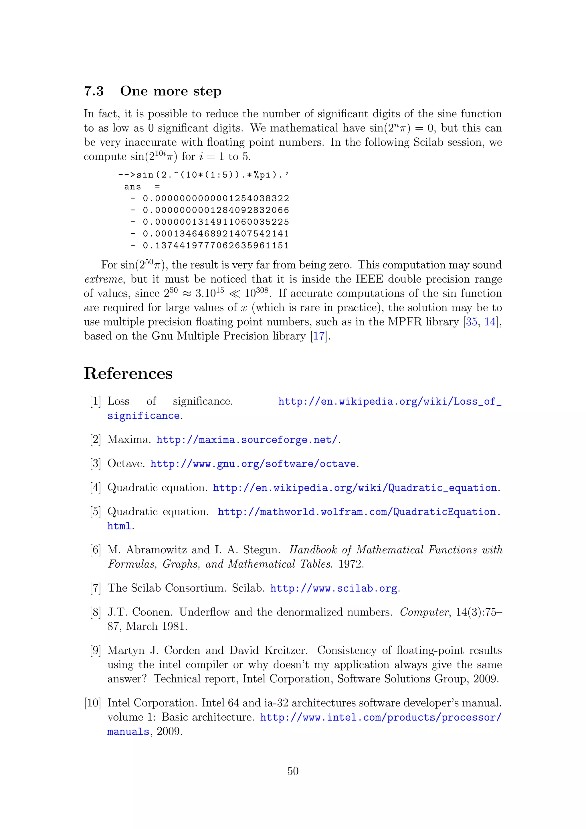 7.3 One more step
In fact, it is possible to reduce the number of signiﬁcant digits of the sine function
to as low as 0 signiﬁcant digits. We mathematical have sin(2n
π) = 0, but this can
be very inaccurate with ﬂoating point numbers. In the following Scilab session, we
compute sin(210i
π) for i = 1 to 5.
-->sin (2.^(10*(1:5)).* %pi).’
ans =
- 0.0000000000001254038322
- 0.0000000001284092832066
- 0.0000001314911060035225
- 0.0001346468921407542141
- 0.1374419777062635961151
For sin(250
π), the result is very far from being zero. This computation may sound
extreme, but it must be noticed that it is inside the IEEE double precision range
of values, since 250
≈ 3.1015
10308
. If accurate computations of the sin function
are required for large values of x (which is rare in practice), the solution may be to
use multiple precision ﬂoating point numbers, such as in the MPFR library [35, 14],
based on the Gnu Multiple Precision library [17].
References
[1] Loss of signiﬁcance. http://en.wikipedia.org/wiki/Loss_of_
significance.
[2] Maxima. http://maxima.sourceforge.net/.
[3] Octave. http://www.gnu.org/software/octave.
[4] Quadratic equation. http://en.wikipedia.org/wiki/Quadratic_equation.
[5] Quadratic equation. http://mathworld.wolfram.com/QuadraticEquation.
html.
[6] M. Abramowitz and I. A. Stegun. Handbook of Mathematical Functions with
Formulas, Graphs, and Mathematical Tables. 1972.
[7] The Scilab Consortium. Scilab. http://www.scilab.org.
[8] J.T. Coonen. Underﬂow and the denormalized numbers. Computer, 14(3):75–
87, March 1981.
[9] Martyn J. Corden and David Kreitzer. Consistency of ﬂoating-point results
using the intel compiler or why doesn’t my application always give the same
answer? Technical report, Intel Corporation, Software Solutions Group, 2009.
[10] Intel Corporation. Intel 64 and ia-32 architectures software developer’s manual.
volume 1: Basic architecture. http://www.intel.com/products/processor/
manuals, 2009.
50
 