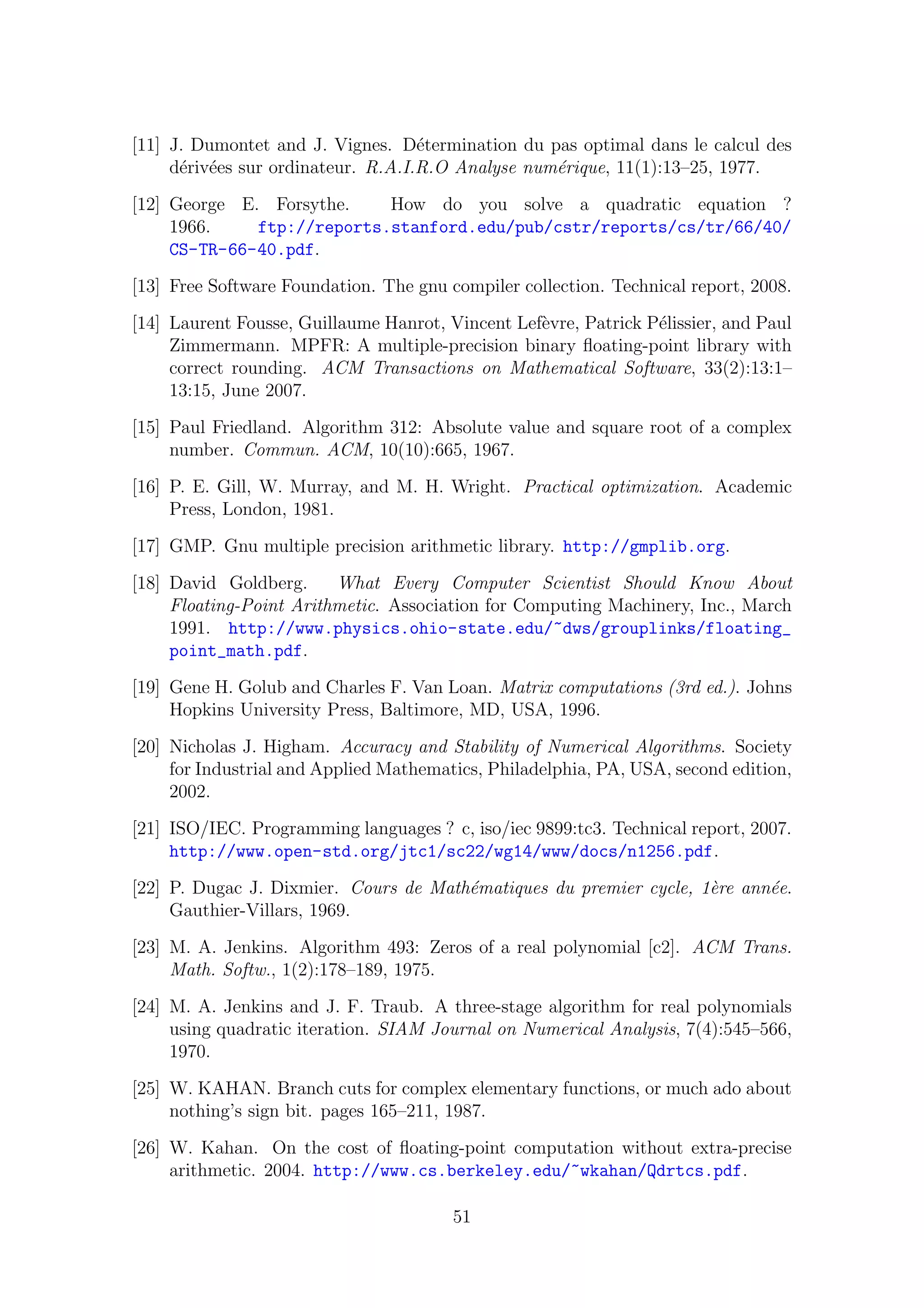 [11] J. Dumontet and J. Vignes. D´etermination du pas optimal dans le calcul des
d´eriv´ees sur ordinateur. R.A.I.R.O Analyse num´erique, 11(1):13–25, 1977.
[12] George E. Forsythe. How do you solve a quadratic equation ?
1966. ftp://reports.stanford.edu/pub/cstr/reports/cs/tr/66/40/
CS-TR-66-40.pdf.
[13] Free Software Foundation. The gnu compiler collection. Technical report, 2008.
[14] Laurent Fousse, Guillaume Hanrot, Vincent Lef`evre, Patrick P´elissier, and Paul
Zimmermann. MPFR: A multiple-precision binary ﬂoating-point library with
correct rounding. ACM Transactions on Mathematical Software, 33(2):13:1–
13:15, June 2007.
[15] Paul Friedland. Algorithm 312: Absolute value and square root of a complex
number. Commun. ACM, 10(10):665, 1967.
[16] P. E. Gill, W. Murray, and M. H. Wright. Practical optimization. Academic
Press, London, 1981.
[17] GMP. Gnu multiple precision arithmetic library. http://gmplib.org.
[18] David Goldberg. What Every Computer Scientist Should Know About
Floating-Point Arithmetic. Association for Computing Machinery, Inc., March
1991. http://www.physics.ohio-state.edu/~dws/grouplinks/floating_
point_math.pdf.
[19] Gene H. Golub and Charles F. Van Loan. Matrix computations (3rd ed.). Johns
Hopkins University Press, Baltimore, MD, USA, 1996.
[20] Nicholas J. Higham. Accuracy and Stability of Numerical Algorithms. Society
for Industrial and Applied Mathematics, Philadelphia, PA, USA, second edition,
2002.
[21] ISO/IEC. Programming languages ? c, iso/iec 9899:tc3. Technical report, 2007.
http://www.open-std.org/jtc1/sc22/wg14/www/docs/n1256.pdf.
[22] P. Dugac J. Dixmier. Cours de Math´ematiques du premier cycle, 1`ere ann´ee.
Gauthier-Villars, 1969.
[23] M. A. Jenkins. Algorithm 493: Zeros of a real polynomial [c2]. ACM Trans.
Math. Softw., 1(2):178–189, 1975.
[24] M. A. Jenkins and J. F. Traub. A three-stage algorithm for real polynomials
using quadratic iteration. SIAM Journal on Numerical Analysis, 7(4):545–566,
1970.
[25] W. KAHAN. Branch cuts for complex elementary functions, or much ado about
nothing’s sign bit. pages 165–211, 1987.
[26] W. Kahan. On the cost of ﬂoating-point computation without extra-precise
arithmetic. 2004. http://www.cs.berkeley.edu/~wkahan/Qdrtcs.pdf.
51
 