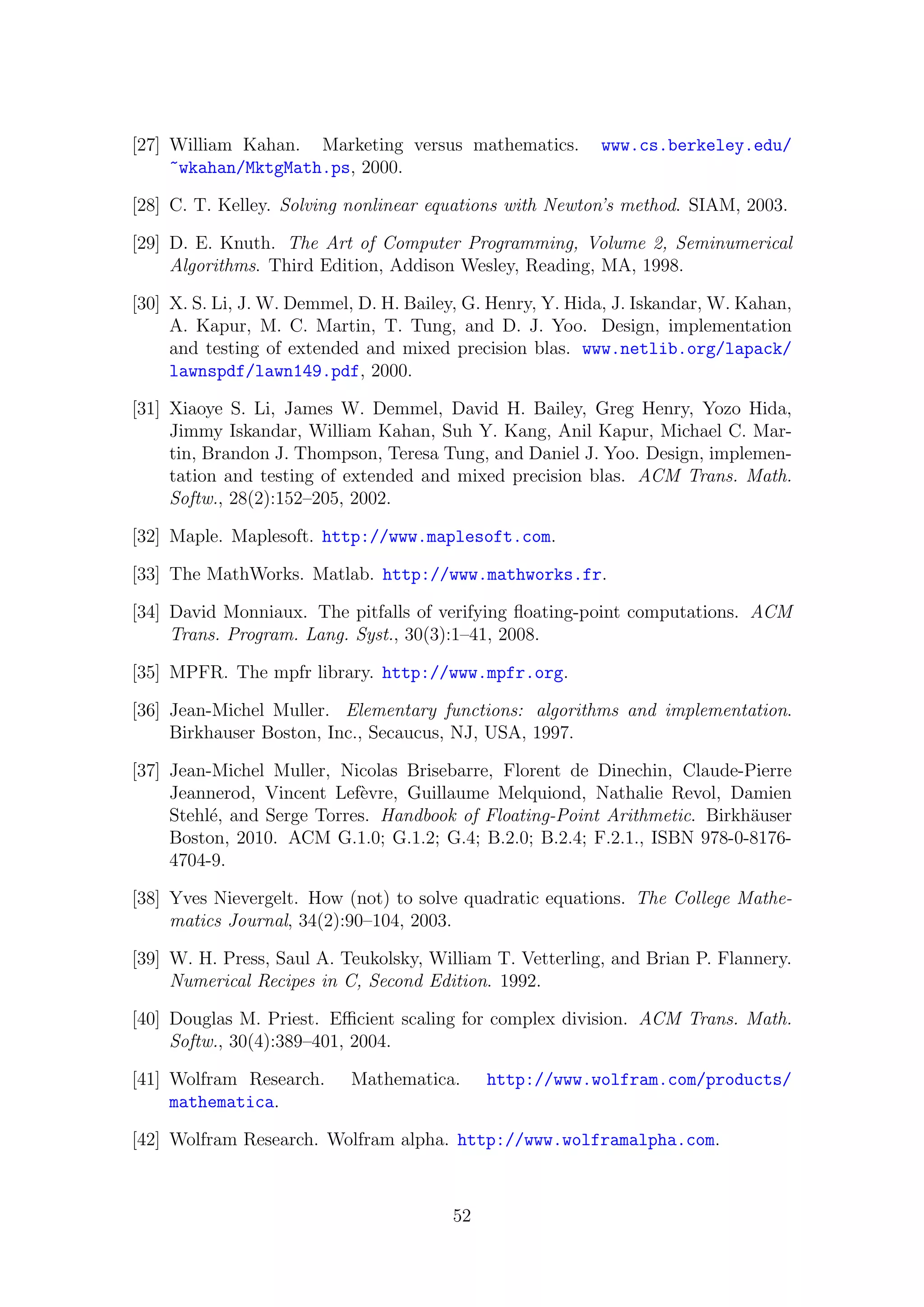 [27] William Kahan. Marketing versus mathematics. www.cs.berkeley.edu/
~wkahan/MktgMath.ps, 2000.
[28] C. T. Kelley. Solving nonlinear equations with Newton’s method. SIAM, 2003.
[29] D. E. Knuth. The Art of Computer Programming, Volume 2, Seminumerical
Algorithms. Third Edition, Addison Wesley, Reading, MA, 1998.
[30] X. S. Li, J. W. Demmel, D. H. Bailey, G. Henry, Y. Hida, J. Iskandar, W. Kahan,
A. Kapur, M. C. Martin, T. Tung, and D. J. Yoo. Design, implementation
and testing of extended and mixed precision blas. www.netlib.org/lapack/
lawnspdf/lawn149.pdf, 2000.
[31] Xiaoye S. Li, James W. Demmel, David H. Bailey, Greg Henry, Yozo Hida,
Jimmy Iskandar, William Kahan, Suh Y. Kang, Anil Kapur, Michael C. Mar-
tin, Brandon J. Thompson, Teresa Tung, and Daniel J. Yoo. Design, implemen-
tation and testing of extended and mixed precision blas. ACM Trans. Math.
Softw., 28(2):152–205, 2002.
[32] Maple. Maplesoft. http://www.maplesoft.com.
[33] The MathWorks. Matlab. http://www.mathworks.fr.
[34] David Monniaux. The pitfalls of verifying ﬂoating-point computations. ACM
Trans. Program. Lang. Syst., 30(3):1–41, 2008.
[35] MPFR. The mpfr library. http://www.mpfr.org.
[36] Jean-Michel Muller. Elementary functions: algorithms and implementation.
Birkhauser Boston, Inc., Secaucus, NJ, USA, 1997.
[37] Jean-Michel Muller, Nicolas Brisebarre, Florent de Dinechin, Claude-Pierre
Jeannerod, Vincent Lef`evre, Guillaume Melquiond, Nathalie Revol, Damien
Stehl´e, and Serge Torres. Handbook of Floating-Point Arithmetic. Birkh¨auser
Boston, 2010. ACM G.1.0; G.1.2; G.4; B.2.0; B.2.4; F.2.1., ISBN 978-0-8176-
4704-9.
[38] Yves Nievergelt. How (not) to solve quadratic equations. The College Mathe-
matics Journal, 34(2):90–104, 2003.
[39] W. H. Press, Saul A. Teukolsky, William T. Vetterling, and Brian P. Flannery.
Numerical Recipes in C, Second Edition. 1992.
[40] Douglas M. Priest. Eﬃcient scaling for complex division. ACM Trans. Math.
Softw., 30(4):389–401, 2004.
[41] Wolfram Research. Mathematica. http://www.wolfram.com/products/
mathematica.
[42] Wolfram Research. Wolfram alpha. http://www.wolframalpha.com.
52
 