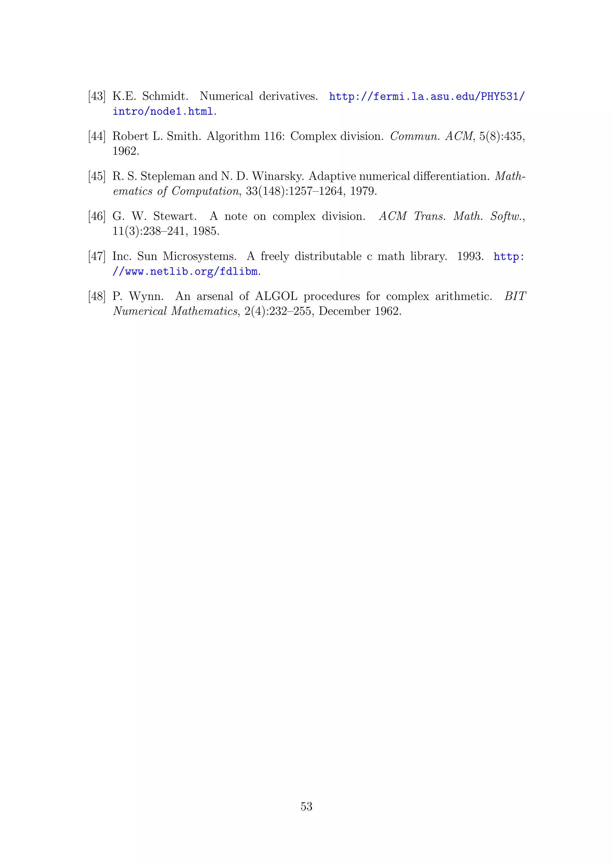 [43] K.E. Schmidt. Numerical derivatives. http://fermi.la.asu.edu/PHY531/
intro/node1.html.
[44] Robert L. Smith. Algorithm 116: Complex division. Commun. ACM, 5(8):435,
1962.
[45] R. S. Stepleman and N. D. Winarsky. Adaptive numerical diﬀerentiation. Math-
ematics of Computation, 33(148):1257–1264, 1979.
[46] G. W. Stewart. A note on complex division. ACM Trans. Math. Softw.,
11(3):238–241, 1985.
[47] Inc. Sun Microsystems. A freely distributable c math library. 1993. http:
//www.netlib.org/fdlibm.
[48] P. Wynn. An arsenal of ALGOL procedures for complex arithmetic. BIT
Numerical Mathematics, 2(4):232–255, December 1962.
53
 