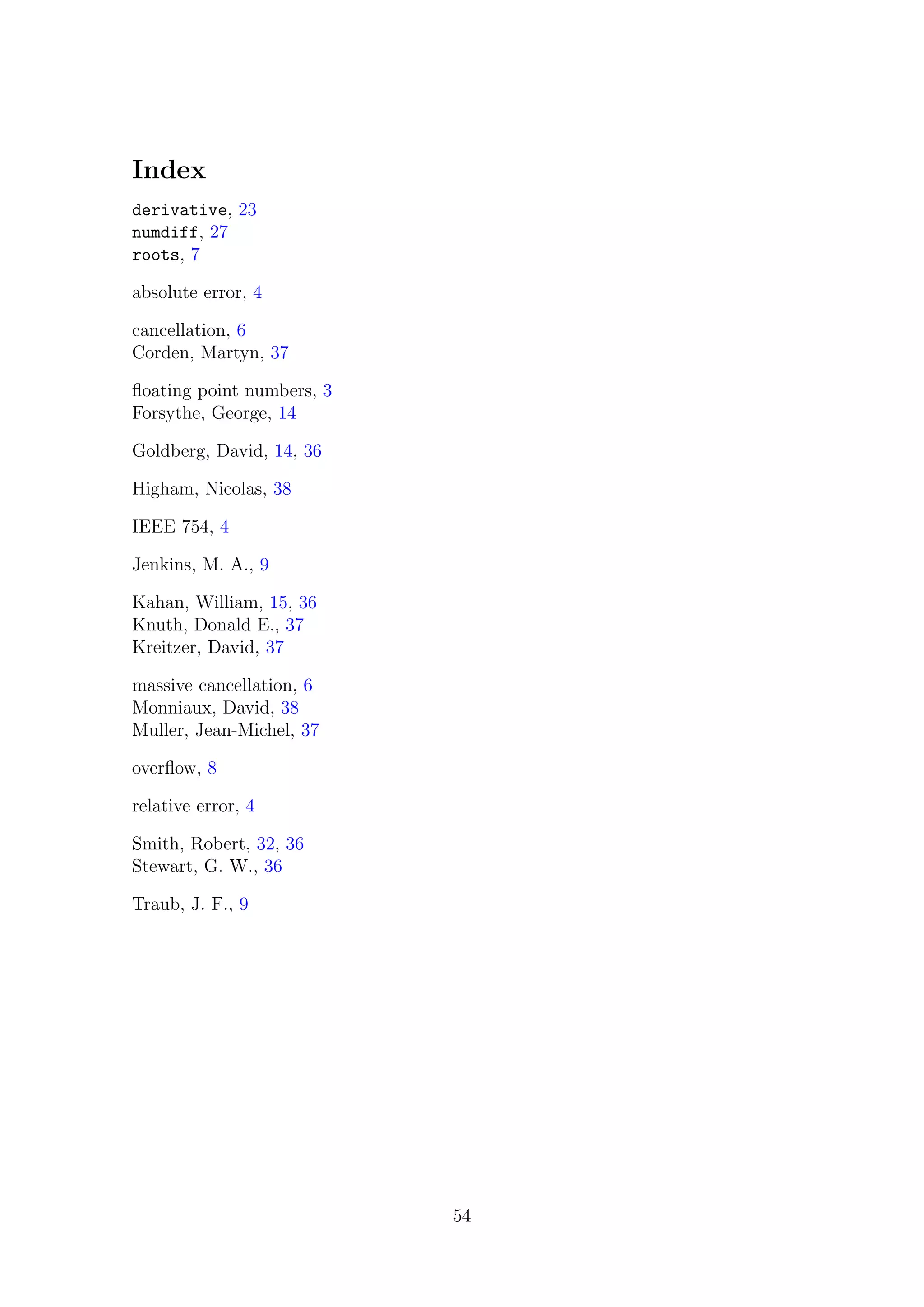 Index
derivative, 23
numdiff, 27
roots, 7
absolute error, 4
cancellation, 6
Corden, Martyn, 37
ﬂoating point numbers, 3
Forsythe, George, 14
Goldberg, David, 14, 36
Higham, Nicolas, 38
IEEE 754, 4
Jenkins, M. A., 9
Kahan, William, 15, 36
Knuth, Donald E., 37
Kreitzer, David, 37
massive cancellation, 6
Monniaux, David, 38
Muller, Jean-Michel, 37
overﬂow, 8
relative error, 4
Smith, Robert, 32, 36
Stewart, G. W., 36
Traub, J. F., 9
54
 
