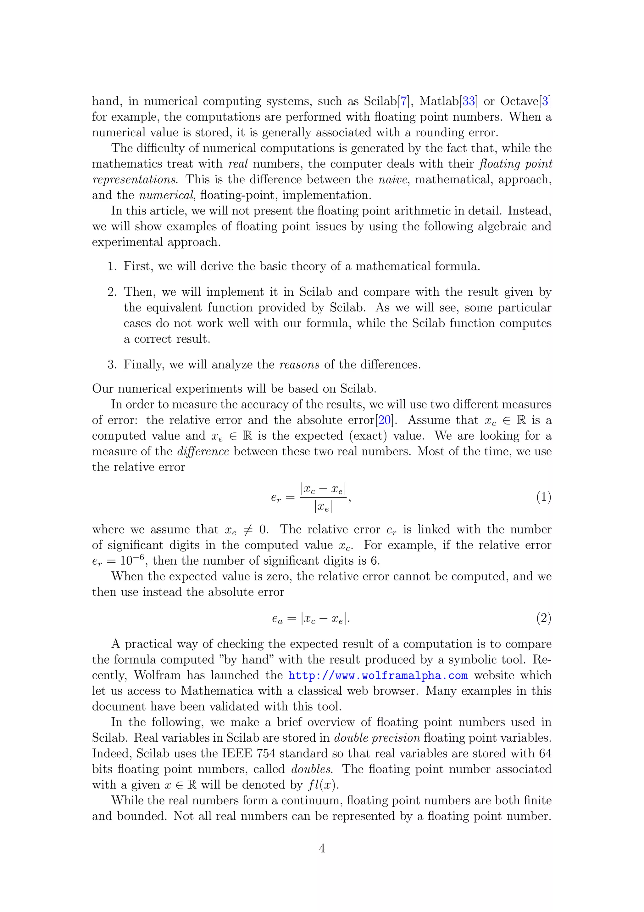 hand, in numerical computing systems, such as Scilab[7], Matlab[33] or Octave[3]
for example, the computations are performed with ﬂoating point numbers. When a
numerical value is stored, it is generally associated with a rounding error.
The diﬃculty of numerical computations is generated by the fact that, while the
mathematics treat with real numbers, the computer deals with their ﬂoating point
representations. This is the diﬀerence between the naive, mathematical, approach,
and the numerical, ﬂoating-point, implementation.
In this article, we will not present the ﬂoating point arithmetic in detail. Instead,
we will show examples of ﬂoating point issues by using the following algebraic and
experimental approach.
1. First, we will derive the basic theory of a mathematical formula.
2. Then, we will implement it in Scilab and compare with the result given by
the equivalent function provided by Scilab. As we will see, some particular
cases do not work well with our formula, while the Scilab function computes
a correct result.
3. Finally, we will analyze the reasons of the diﬀerences.
Our numerical experiments will be based on Scilab.
In order to measure the accuracy of the results, we will use two diﬀerent measures
of error: the relative error and the absolute error[20]. Assume that xc ∈ R is a
computed value and xe ∈ R is the expected (exact) value. We are looking for a
measure of the diﬀerence between these two real numbers. Most of the time, we use
the relative error
er =
|xc − xe|
|xe|
, (1)
where we assume that xe = 0. The relative error er is linked with the number
of signiﬁcant digits in the computed value xc. For example, if the relative error
er = 10−6
, then the number of signiﬁcant digits is 6.
When the expected value is zero, the relative error cannot be computed, and we
then use instead the absolute error
ea = |xc − xe|. (2)
A practical way of checking the expected result of a computation is to compare
the formula computed ”by hand” with the result produced by a symbolic tool. Re-
cently, Wolfram has launched the http://www.wolframalpha.com website which
let us access to Mathematica with a classical web browser. Many examples in this
document have been validated with this tool.
In the following, we make a brief overview of ﬂoating point numbers used in
Scilab. Real variables in Scilab are stored in double precision ﬂoating point variables.
Indeed, Scilab uses the IEEE 754 standard so that real variables are stored with 64
bits ﬂoating point numbers, called doubles. The ﬂoating point number associated
with a given x ∈ R will be denoted by fl(x).
While the real numbers form a continuum, ﬂoating point numbers are both ﬁnite
and bounded. Not all real numbers can be represented by a ﬂoating point number.
4
 