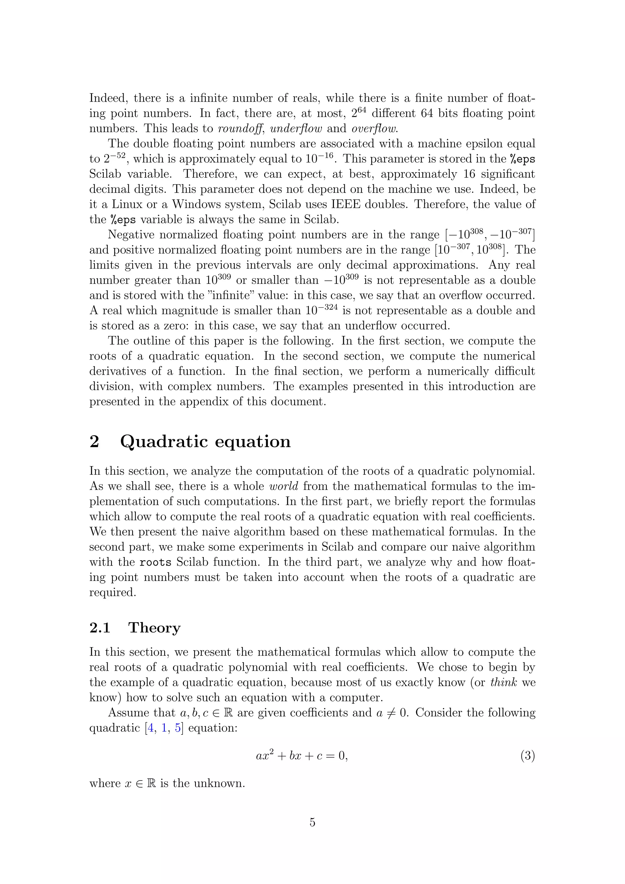 Indeed, there is a inﬁnite number of reals, while there is a ﬁnite number of ﬂoat-
ing point numbers. In fact, there are, at most, 264
diﬀerent 64 bits ﬂoating point
numbers. This leads to roundoﬀ, underﬂow and overﬂow.
The double ﬂoating point numbers are associated with a machine epsilon equal
to 2−52
, which is approximately equal to 10−16
. This parameter is stored in the %eps
Scilab variable. Therefore, we can expect, at best, approximately 16 signiﬁcant
decimal digits. This parameter does not depend on the machine we use. Indeed, be
it a Linux or a Windows system, Scilab uses IEEE doubles. Therefore, the value of
the %eps variable is always the same in Scilab.
Negative normalized ﬂoating point numbers are in the range [−10308
, −10−307
]
and positive normalized ﬂoating point numbers are in the range [10−307
, 10308
]. The
limits given in the previous intervals are only decimal approximations. Any real
number greater than 10309
or smaller than −10309
is not representable as a double
and is stored with the ”inﬁnite”value: in this case, we say that an overﬂow occurred.
A real which magnitude is smaller than 10−324
is not representable as a double and
is stored as a zero: in this case, we say that an underﬂow occurred.
The outline of this paper is the following. In the ﬁrst section, we compute the
roots of a quadratic equation. In the second section, we compute the numerical
derivatives of a function. In the ﬁnal section, we perform a numerically diﬃcult
division, with complex numbers. The examples presented in this introduction are
presented in the appendix of this document.
2 Quadratic equation
In this section, we analyze the computation of the roots of a quadratic polynomial.
As we shall see, there is a whole world from the mathematical formulas to the im-
plementation of such computations. In the ﬁrst part, we brieﬂy report the formulas
which allow to compute the real roots of a quadratic equation with real coeﬃcients.
We then present the naive algorithm based on these mathematical formulas. In the
second part, we make some experiments in Scilab and compare our naive algorithm
with the roots Scilab function. In the third part, we analyze why and how ﬂoat-
ing point numbers must be taken into account when the roots of a quadratic are
required.
2.1 Theory
In this section, we present the mathematical formulas which allow to compute the
real roots of a quadratic polynomial with real coeﬃcients. We chose to begin by
the example of a quadratic equation, because most of us exactly know (or think we
know) how to solve such an equation with a computer.
Assume that a, b, c ∈ R are given coeﬃcients and a = 0. Consider the following
quadratic [4, 1, 5] equation:
ax2
+ bx + c = 0, (3)
where x ∈ R is the unknown.
5
 