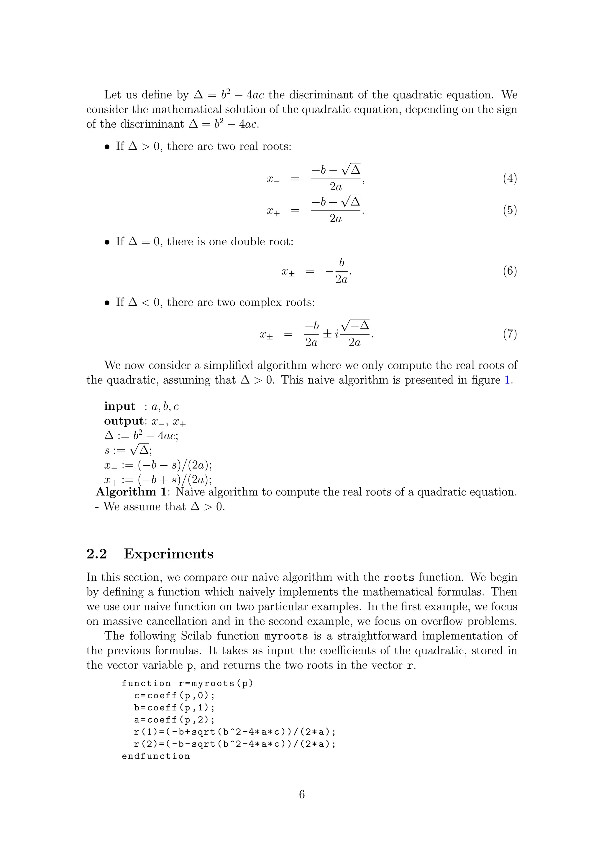 Let us deﬁne by ∆ = b2
− 4ac the discriminant of the quadratic equation. We
consider the mathematical solution of the quadratic equation, depending on the sign
of the discriminant ∆ = b2
− 4ac.
• If ∆ > 0, there are two real roots:
x− =
−b −
√
∆
2a
, (4)
x+ =
−b +
√
∆
2a
. (5)
• If ∆ = 0, there is one double root:
x± = −
b
2a
. (6)
• If ∆ < 0, there are two complex roots:
x± =
−b
2a
± i
√
−∆
2a
. (7)
We now consider a simpliﬁed algorithm where we only compute the real roots of
the quadratic, assuming that ∆ > 0. This naive algorithm is presented in ﬁgure 1.
input : a, b, c
output: x−, x+
∆ := b2
− 4ac;
s :=
√
∆;
x− := (−b − s)/(2a);
x+ := (−b + s)/(2a);
Algorithm 1: Naive algorithm to compute the real roots of a quadratic equation.
- We assume that ∆ > 0.
2.2 Experiments
In this section, we compare our naive algorithm with the roots function. We begin
by deﬁning a function which naively implements the mathematical formulas. Then
we use our naive function on two particular examples. In the ﬁrst example, we focus
on massive cancellation and in the second example, we focus on overﬂow problems.
The following Scilab function myroots is a straightforward implementation of
the previous formulas. It takes as input the coeﬃcients of the quadratic, stored in
the vector variable p, and returns the two roots in the vector r.
function r=myroots(p)
c=coeff(p ,0);
b=coeff(p ,1);
a=coeff(p ,2);
r(1)=( -b+sqrt(b^2-4*a*c))/(2*a);
r(2)=( -b-sqrt(b^2-4*a*c))/(2*a);
endfunction
6
 