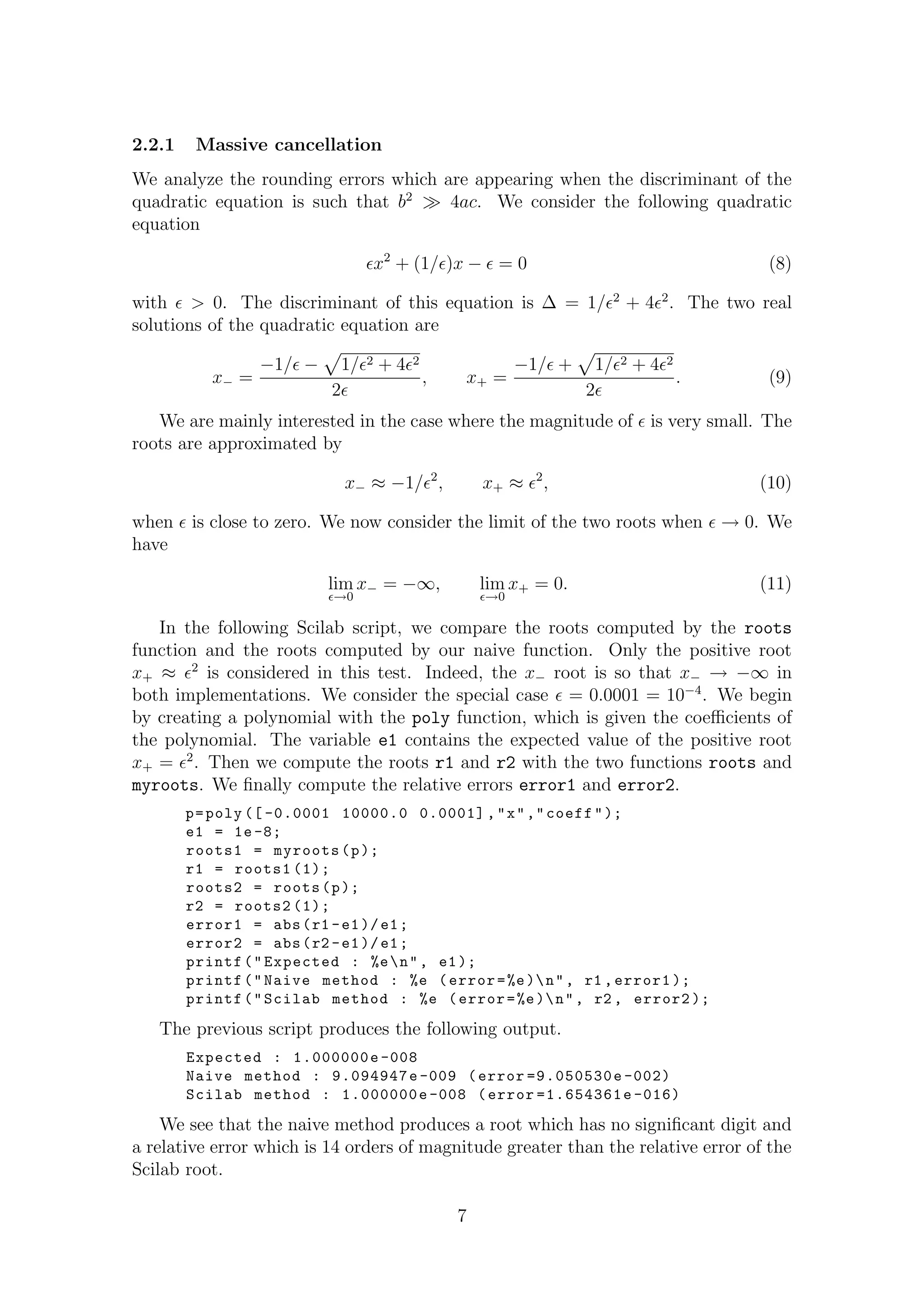 2.2.1 Massive cancellation
We analyze the rounding errors which are appearing when the discriminant of the
quadratic equation is such that b2
4ac. We consider the following quadratic
equation
x2
+ (1/ )x − = 0 (8)
with > 0. The discriminant of this equation is ∆ = 1/ 2
+ 4 2
. The two real
solutions of the quadratic equation are
x− =
−1/ − 1/ 2 + 4 2
2
, x+ =
−1/ + 1/ 2 + 4 2
2
. (9)
We are mainly interested in the case where the magnitude of is very small. The
roots are approximated by
x− ≈ −1/ 2
, x+ ≈ 2
, (10)
when is close to zero. We now consider the limit of the two roots when → 0. We
have
lim
→0
x− = −∞, lim
→0
x+ = 0. (11)
In the following Scilab script, we compare the roots computed by the roots
function and the roots computed by our naive function. Only the positive root
x+ ≈ 2
is considered in this test. Indeed, the x− root is so that x− → −∞ in
both implementations. We consider the special case = 0.0001 = 10−4
. We begin
by creating a polynomial with the poly function, which is given the coeﬃcients of
the polynomial. The variable e1 contains the expected value of the positive root
x+ = 2
. Then we compute the roots r1 and r2 with the two functions roots and
myroots. We ﬁnally compute the relative errors error1 and error2.
p=poly ([ -0.0001 10000.0 0.0001] ,"x","coeff");
e1 = 1e-8;
roots1 = myroots(p);
r1 = roots1 (1);
roots2 = roots(p);
r2 = roots2 (1);
error1 = abs(r1 -e1)/e1;
error2 = abs(r2 -e1)/e1;
printf("Expected : %en", e1);
printf("Naive method : %e (error=%e)n", r1 ,error1 );
printf("Scilab method : %e (error=%e)n", r2 , error2 );
The previous script produces the following output.
Expected : 1.000000e -008
Naive method : 9.094947e -009 (error =9.050530e -002)
Scilab method : 1.000000e -008 (error =1.654361e -016)
We see that the naive method produces a root which has no signiﬁcant digit and
a relative error which is 14 orders of magnitude greater than the relative error of the
Scilab root.
7
 