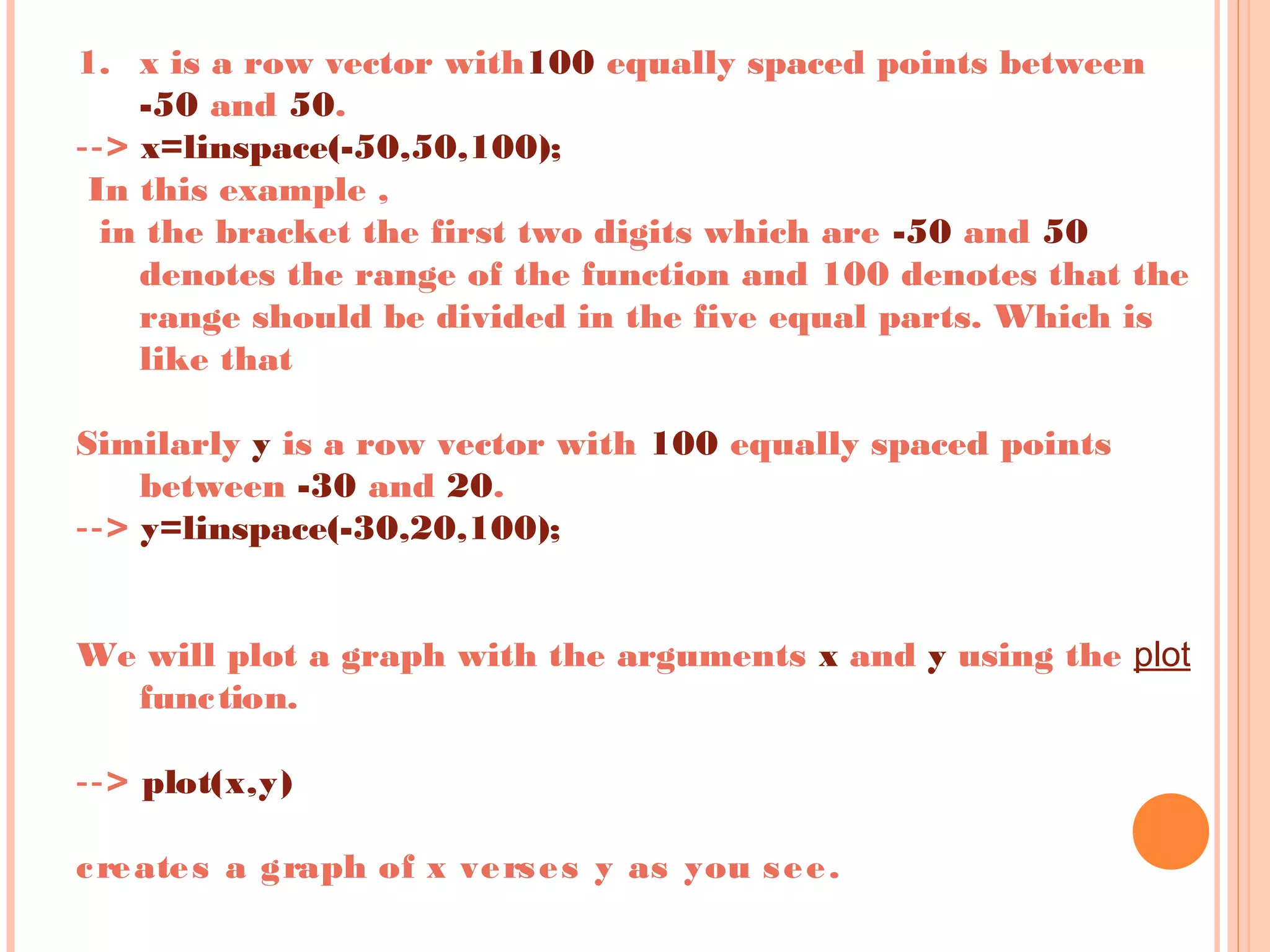 1. x is a row vector with100 equally spaced points between
-50 and 50.
‐‐> x=linspace(-50,50,100);
 In this example ,
in the bracket the first two digits which are -50 and 50
denotes the range of the function and 100 denotes that the
range should be divided in the five equal parts. Which is
like that
Similarly y is a row vector with 100 equally spaced points
between -30 and 20.
‐‐> y=linspace(-30,20,100);
 
 
We will plot a graph with the arguments x and y using the plot
function.
 
‐‐> plot(x,y)
 
creates a graph of x verses y as you see.
 