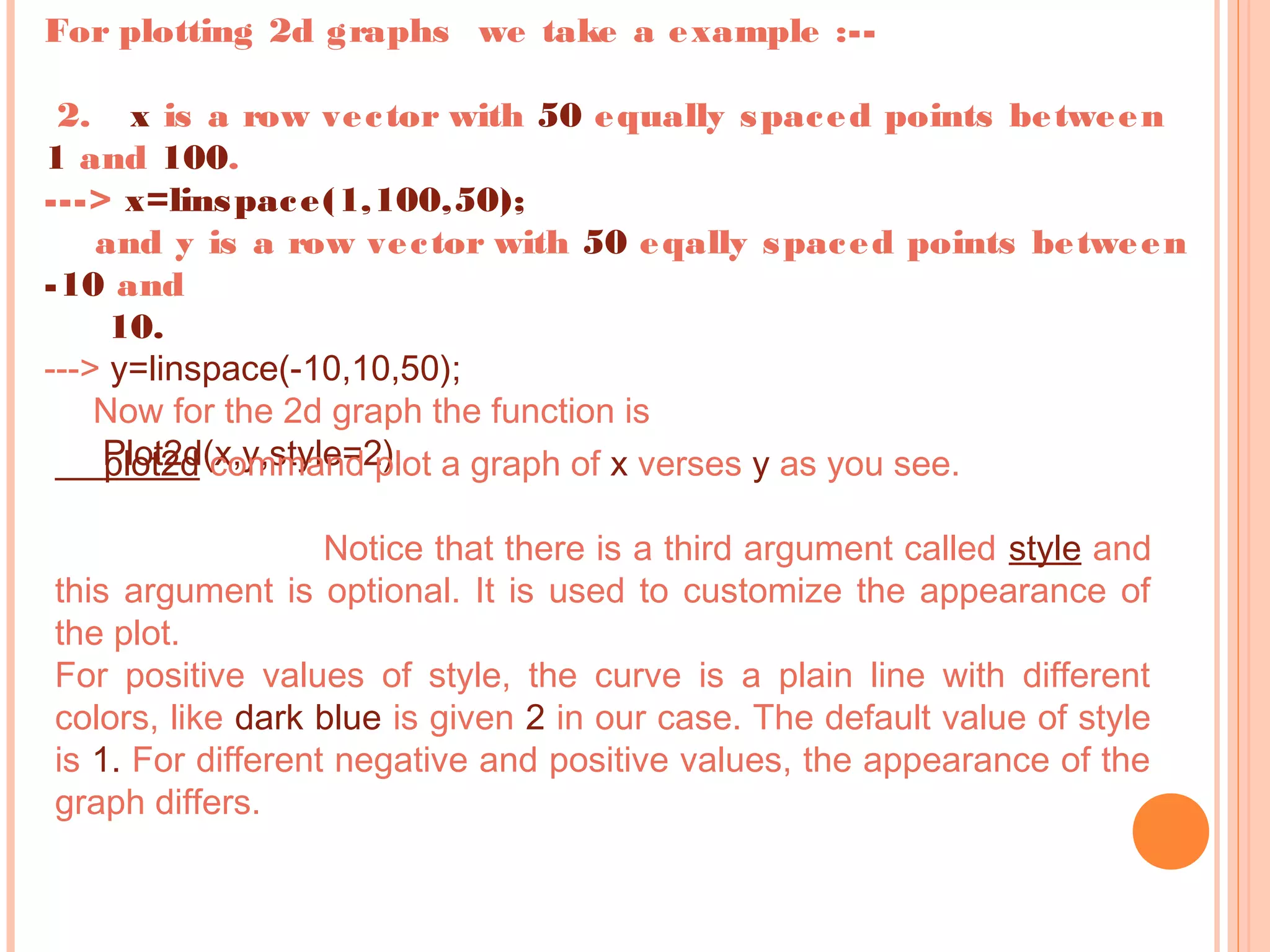 For plotting 2d graphs we take a example :--
2. x is a row vector with 50 equally spaced points between
1 and 100.
---> x=linspace(1,100,50);
and y is a row vector with 50 eqally spaced points between
-10 and
10.
---> y=linspace(-10,10,50);
Now for the 2d graph the function is
Plot2d(x,y,style=2)plot2d command plot a graph of x verses y as you see.
Notice that there is a third argument called style and
this argument is optional. It is used to customize the appearance of
the plot.
For positive values of style, the curve is a plain line with different
colors, like dark blue is given 2 in our case. The default value of style
is 1. For different negative and positive values, the appearance of the
graph differs.
 