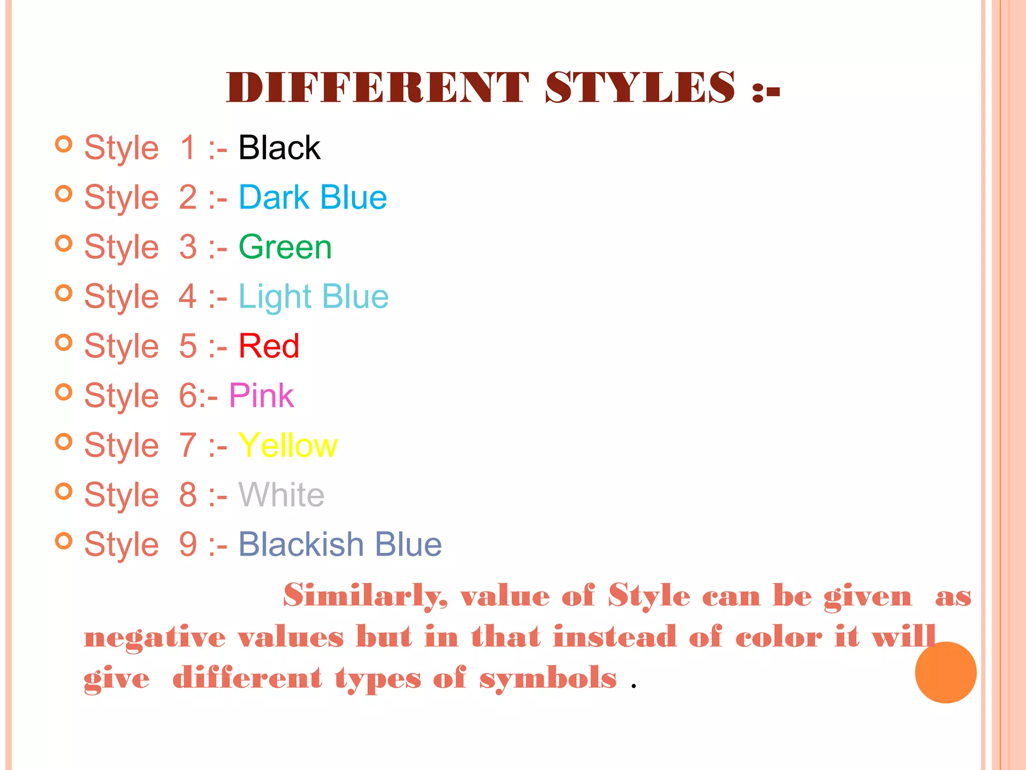 DIFFERENT STYLES :-
 Style 1 :- Black
 Style 2 :- Dark Blue
 Style 3 :- Green
 Style 4 :- Light Blue
 Style 5 :- Red
 Style 6:- Pink
 Style 7 :- Yellow
 Style 8 :- White
 Style 9 :- Blackish Blue
Similarly, value of Style can be given as
negative values but in that instead of color it will
give different types of symbols .
 