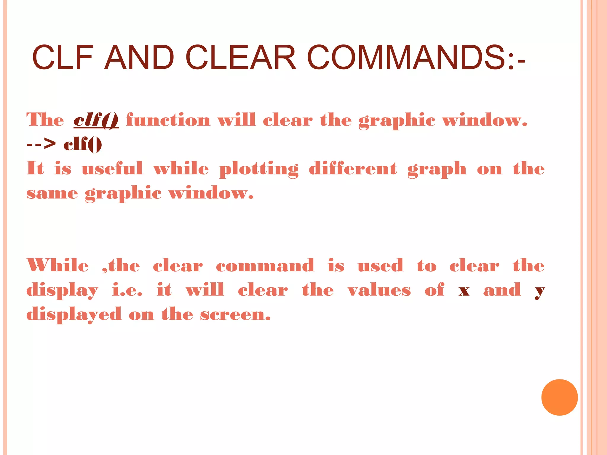 CLF AND CLEAR COMMANDS:-
The clf() function will clear the graphic window.
‐‐> clf()
It is useful while plotting different graph on the
same graphic window.
While ,the clear command is used to clear the
display i.e. it will clear the values of x and y
displayed on the screen.
 