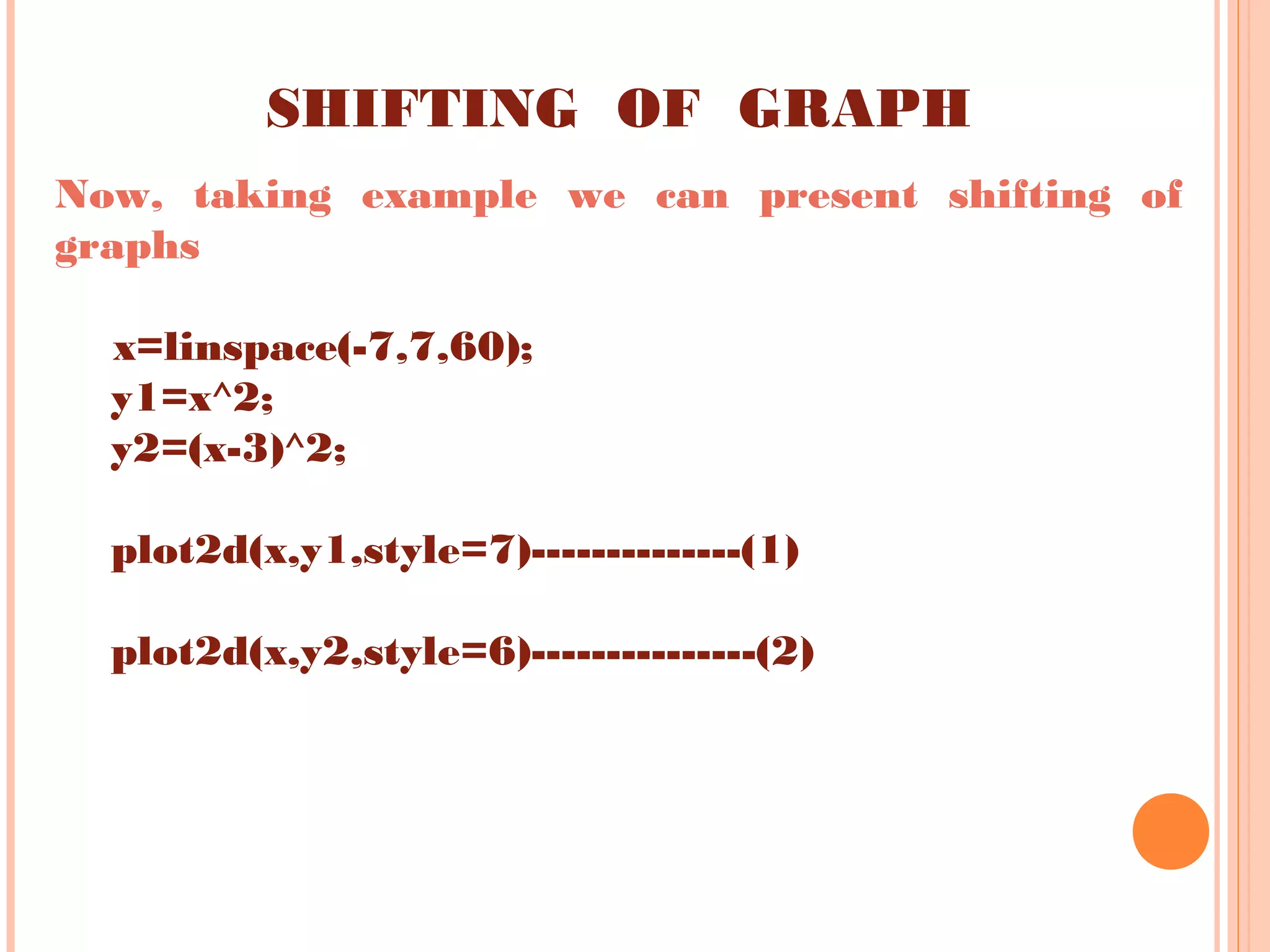 SHIFTING OF GRAPH
Now, taking example we can present shifting of
graphs
x=linspace(-7,7,60);
y1=x^2;
y2=(x-3)^2;
plot2d(x,y1,style=7)--------------(1)
plot2d(x,y2,style=6)---------------(2)
 