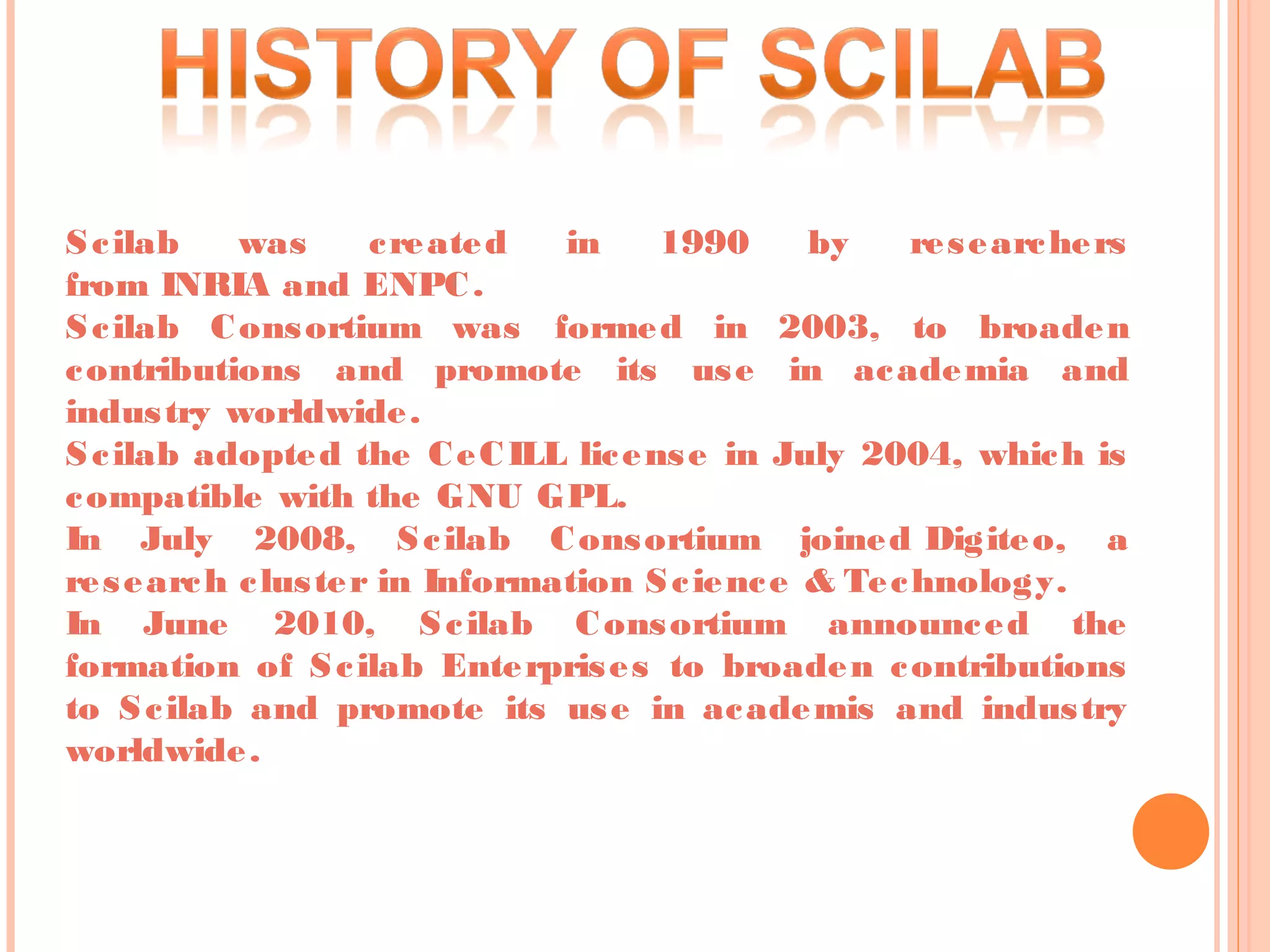 Scilab was created in 1990 by researchers
from INRIA and ENPC.
Scilab Consortium was formed in 2003, to broaden
contributions and promote its use in academia and
industry worldwide.
Scilab adopted the CeCILL license in July 2004, which is
compatible with the GNU GPL.
In July 2008, Scilab Consortium joined Digiteo, a
research cluster in Information Science & Technology.
In June 2010, Scilab Consortium announced the
formation of Scilab Enterprises to broaden contributions
to Scilab and promote its use in academis and industry
worldwide.
 