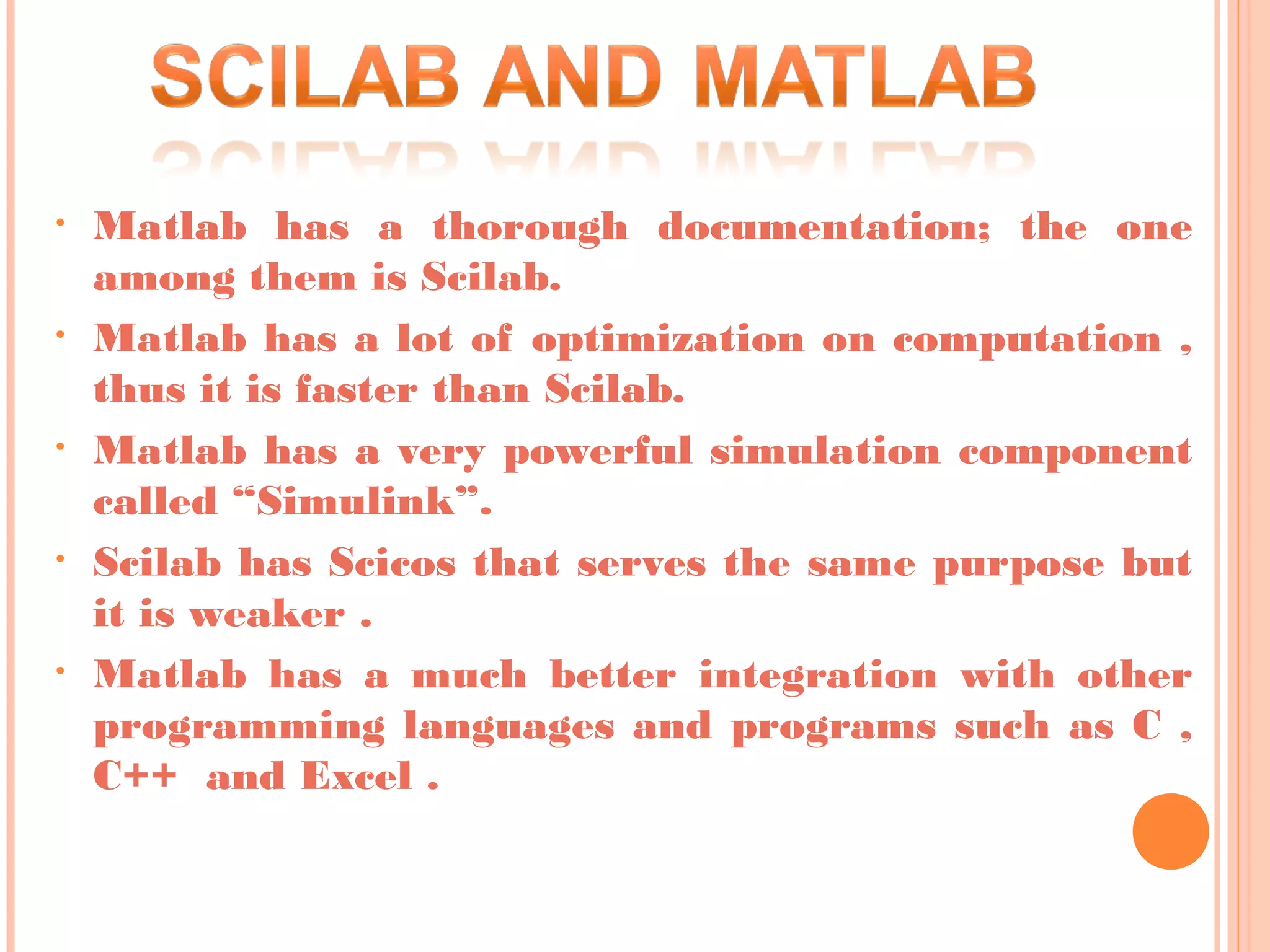 • Matlab has a thorough documentation; the one
among them is Scilab.
• Matlab has a lot of optimization on computation ,
thus it is faster than Scilab.
• Matlab has a very powerful simulation component
called “Simulink”.
• Scilab has Scicos that serves the same purpose but
it is weaker .
• Matlab has a much better integration with other
programming languages and programs such as C ,
C++ and Excel .
 