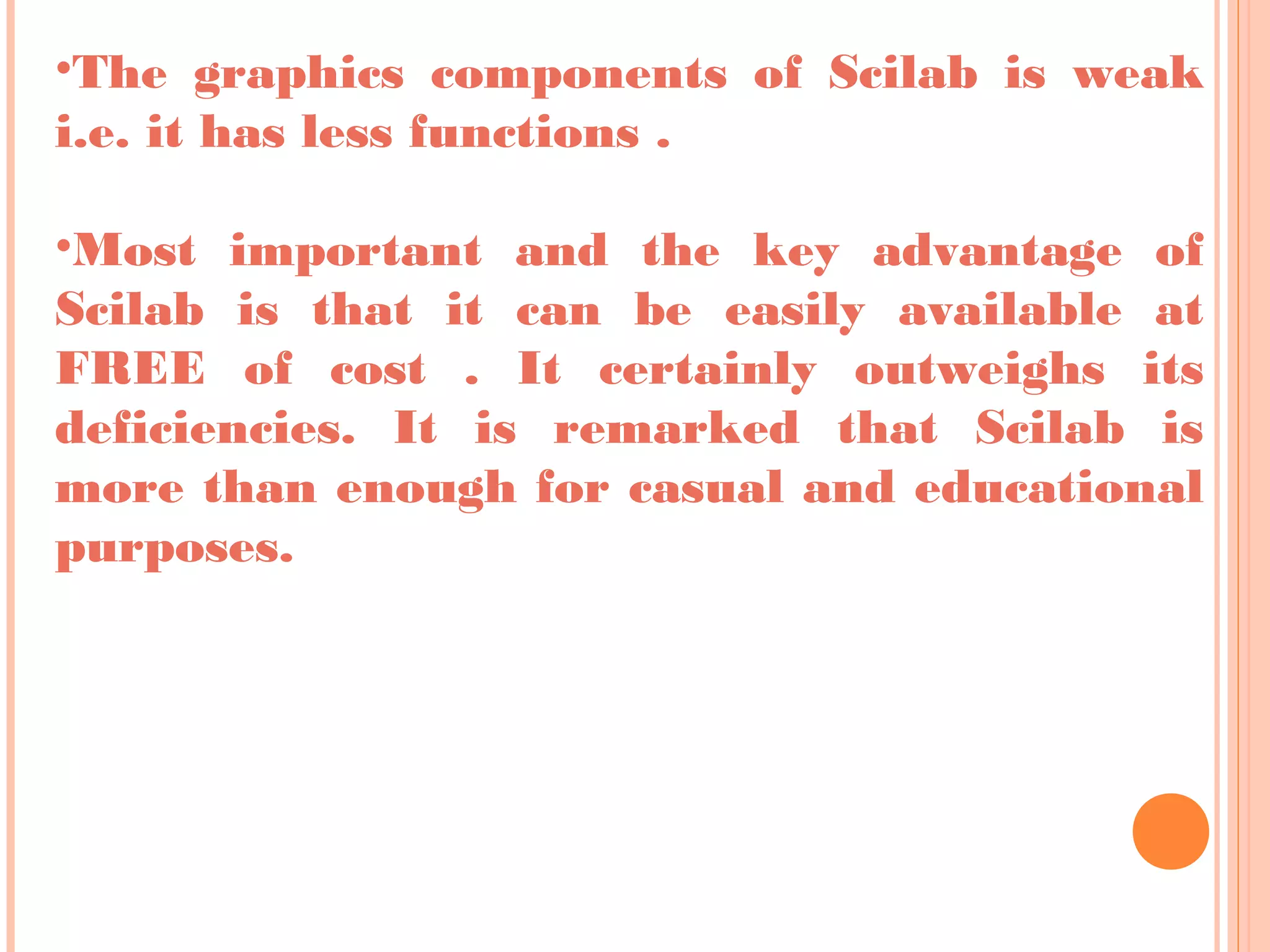 •The graphics components of Scilab is weak
i.e. it has less functions .
•Most important and the key advantage of
Scilab is that it can be easily available at
FREE of cost . It certainly outweighs its
deficiencies. It is remarked that Scilab is
more than enough for casual and educational
purposes.
 