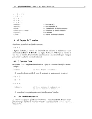 1.6 O Espaço de Trabalho / UFRN-DCA - 26 de Abril de 2004                                  9



 x = 3 + 4*%i
 y = 1 - %i
 z1 = x - y
 z2 = x * y
 z3 = x / y
 real(z1)                                    ←−Parte real de z1
 imag(z1)                                    ←−Parte imaginária de z1
 abs(x)                                      ←−Valor absoluto do número complexo
 atan(imag(x),real(x))                       ←−Argumento do número complexo
 conj(z2)                                    ←−Conjugado
 sin(x)                                      ←−Seno de um número complexo


1.6    O Espaço de Trabalho
Quando um comando de atribuição como este:
-->x = 3

é digitado no Scilab, a variável x é armazenada em uma área da memória do Scilab
denominada de Espaço de Trabalho (do inglês, Workplace). O Espaço de Trabalho é
uma parte da memória do computador que armazena as variáveis criadas pelo prompt e
pelos arquivos de Script (mostrados adiante).

1.6.1 O Comando Clear
O comando clear apaga todas a variáveis do Espaço de Trabalho criadas pelo usuário.
Exemplo:
-->clear                      // Apaga todas a variáveis

   O comando clear seguido de nome de uma variável apaga somente a variável:
-->a = 2;

-->b = 3;

-->c = 4;

-->clear b;                   // Apaga somente b deixando as
                              // outras variáveis intactas.

   O comando who mostra todas as variáveis do Espaço de Trabalho.

1.6.2 Os Comandos Save e Load
As variáveis são apagadas quando o usuário termina a execução do Scilab. Para usá-las da
próxima vez que executar o Scilab, você deve salva-las com o comando save(arquivo).
Por exemplo,
 