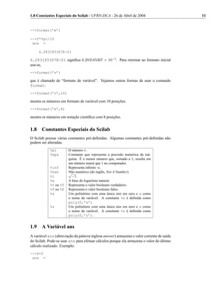 1.8 Constantes Especiais do Scilab / UFRN-DCA - 26 de Abril de 2004                        11


-->format(’e’)

-->2*%pi/10
 ans =

      6.283185307E-01

6.283185307E-01 signiﬁca 6.283185307 × 10−1 . Para retornar ao formato inicial
usa-se,
-->format(’v’)

que é chamado de “formato de variável”. Vejamos outras formas de usar o comando
format:
-->format(’v’,10)

mostra os números em formato de variável com 10 posições.
-->format(’e’,8)

mostra os números em notação cientíﬁca com 8 posições.


1.8    Constantes Especiais do Scilab
O Scilab possue várias constantes pré-deﬁnidas. Algumas constantes pré-deﬁnidas não
podem ser alteradas.
            %pi        O número π.
            %eps       Constante que representa a precisão numérica da má-
                       quina. É o menor número que, somado a 1, resulta em
                       um número maior que 1 no computador.
            %inf       Representa inﬁnito ∞.
            %nan       Não numérico (do inglês, Not A Number).
                       √
            %i           −1.
            %e         A base do logaritmo natural.
            %t ou %T   Representa o valor booleano verdadeiro.
            %f ou %F   Representa o valor booleano falso.
            %s         Um polinômio com uma única raiz em zero e s como
                       o nome da variável. A constante %s é deﬁnida como
                       poly(0,’s’).
            %z         Um polinômio com uma única raiz em zero e s como
                       o nome da variável. A constante %z é deﬁnida como
                       poly(0,’z’).


1.9    A Variável ans
A variável ans (abreviação da palavra inglesa answer) armazena o valor corrente de saída
do Scilab. Pode-se usar ans para efetuar cálculos porque ela armazena o valor do último
cálculo realizado. Exemplo:
-->4+5
 ans =
 