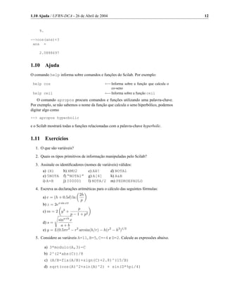 1.10 Ajuda / UFRN-DCA - 26 de Abril de 2004                                            12


     9.

-->cos(ans)+3
 ans =

     2.0888697


1.10      Ajuda
O comando help informa sobre comandos e funções do Scilab. Por exemplo:

 help cos                                     ←−Informa sobre a função que calcula o
                                                  co-seno
 help ceil                                    ←−Informa sobre a função ceil
    O comando apropos procura comandos e funções utilizando uma palavra-chave.
Por exemplo, se não sabemos o nome da função que calcula o seno hiperbólico, podemos
digitar algo como
--> apropos hyperbolic

e o Scilab mostrará todas a funções relacionadas com a palavra-chave hyperbolic.


1.11      Exercícios
   1. O que são variáveis?

   2. Quais os tipos primitivos de informação manipuladas pelo Scilab?

   3. Assinale os identiﬁcadores (nomes de variáveis) válidos:
       a) (X)       b) XMU2        c) AH!        d) NOTA1
       e) 5NOTA     f) “NOTA1”     g) A[4]       h) A&B
       i) A+B       j) I00001      l) NOTA/2     m) PEDROEPAULO
   4. Escreva as declarações aritméticas para o cálculo das seguintes fórmulas:
                              2h
       a) c = (h + 0.5d) ln
                               p
       b) z = 2ex sin xπ
                             p
       c) m = 2 y 2 +
                         p − 1 + p2
                 sina+b x
       d) s =
                   a+b
       e) g = L(0.5πr2 − r2 arcsin(h/r) − h(r2 − h2 )1/2
   5. Considere as variáveis A=11, B=5, C=-4 e D=2. Calcule as expressões abaixo.

          a) 3*modulo(A,3)-C
          b) 2^(2*abs(C))/8
          c) (A/B-fix(A/B)+sign(C)+2.8)^(15/B)
          d) sqrt(cos(A)^2+sin(A)^2) + sin(D*%pi/4)
 