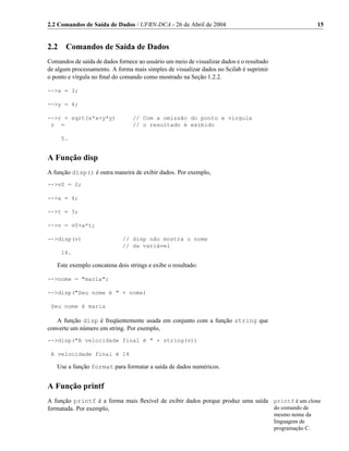 2.2 Comandos de Saída de Dados / UFRN-DCA - 26 de Abril de 2004                                            15


2.2    Comandos de Saída de Dados
Comandos de saída de dados fornece ao usuário um meio de visualizar dados e o resultado
de algum processamento. A forma mais simples de visualizar dados no Scilab é suprimir
o ponto e vírgula no ﬁnal do comando como mostrado na Seção 1.2.2.

-->x = 3;

-->y = 4;

-->r = sqrt(x*x+y*y)             // Com a omissão do ponto e virgula
 r =                             // o resultado é exibido

      5.


A Função disp
A função disp() é outra maneira de exibir dados. Por exemplo,
-->v0 = 2;

-->a = 4;

-->t = 3;

-->v = v0+a*t;

-->disp(v)                   // disp não mostra o nome
                             // da variável
      14.

   Este exemplo concatena dois strings e exibe o resultado:

-->nome = "maria";

-->disp("Seu nome é " + nome)

 Seu nome é maria

   A função disp é freqüentemente usada em conjunto com a função string que
converte um número em string. Por exemplo,
-->disp("A velocidade final é " + string(v))

 A velocidade final é 14

   Use a função format para formatar a saída de dados numéricos.


A Função printf
A função printf é a forma mais ﬂexível de exibir dados porque produz uma saída printf é um clone
formatada. Por exemplo,                                                        do comando de
                                                                                          mesmo nome da
                                                                                          linguagem de
                                                                                          programação C.
 