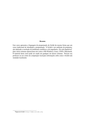 Resumo

Este curso apresenta a linguagem de programação do Scilab da mesma forma que um
curso tradicional de introdução a programação. O Scilab é um ambiente de programa-
ção dedicado a resolução de problemas cientíﬁcos e de engenharia. Ele está disponível1
para vários sistemas operacionais tais como o MS-Windows, Linux, UNIX e Macintosh.
O material deste curso pode ser usado em qualquer um desses sistemas. Procure seu
professor ou seu centro de computação local para informações sobre como o Scilab está
instalado localmente.




  1
      Página do Scilab: http://www.scilab.org
 