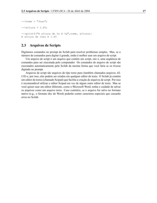 2.3 Arquivos de Scripts / UFRN-DCA - 26 de Abril de 2004                                      17


-->nome = "Joao";

-->altura = 1.65;

-->printf("A altura de %s é %g",nome, altura);
A altura de Joao é 1.65


2.3    Arquivos de Scripts
Digitamos comandos no prompt do Scilab para resolver problemas simples. Mas, se o
número de comandos para digitar é grande, então é melhor usar um arquivo de script.
    Um arquivo de script é um arquivo que contém um script, isto é, uma seqüência de
comandos para ser executada pelo computador. Os comandos do arquivo de script são
executados automaticamente pelo Scilab da mesma forma que você faria se os tivesse
digitado no prompt.
    Arquivos de script são arquivos do tipo texto puro (também chamados arquivos AS-
CII) e, por isso, eles podem ser criados em qualquer editor de texto. O Scilab já contém
um editor de textos (chamado Scipad) que facilita a criação de arquivos de script. Por isso
é recomendável utilizar o editor Scipad em vez de algum outro editor de texto. Mas se
você quiser usar um editor diferente, como o Microsoft Word, tenha o cuidado de salvar
os arquivos como um arquivo texto. Caso contrário, se o arquivo for salvo no formato
nativo (e.g., o formato doc do Word) poderão conter caracteres especiais que causarão
erros no Scilab.
 