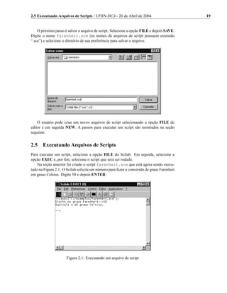 2.5 Executando Arquivos de Scripts / UFRN-DCA - 26 de Abril de 2004                         19


    O próximo passo é salvar o arquivo de script. Selecione a opção FILE e depois SAVE.
Digite o nome farenheit.sce (os nomes de arquivos de script possuem extensão
“.sce”) e selecione o diretório de sua preferência para salvar o arquivo.




    O usuário pode criar um novos arquivos de script selecionando a opção FILE do
editor e em seguida NEW. A passos para executar um script são mostrados na seção
seguinte.


2.5    Executando Arquivos de Scripts
Para executar um script, selecione a opção FILE do Scilab. Em seguida, selecione a
opção EXEC e, por ﬁm, selecione o script que será ser rodado.
    Na seção anterior foi criado o script farenheit.sce que está agora sendo execu-
tado na Figura 2.1. O Scilab solicita um número para fazer a conversão de graus Farenheit
em graus Celsius. Digite 50 e depois ENTER:




                      Figura 2.1: Executando um arquivo de script
 