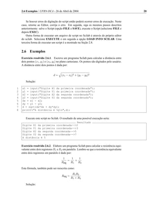 2.6 Exemplos / UFRN-DCA - 26 de Abril de 2004                                                    20


        Se houver erros de digitação do script então poderá ocorrer erros de execução. Neste
    caso, retorne ao Editor, corrija o erro. Em seguida, siga os mesmos passos descritos
    anteriormente: salve o Script (opção FILE e SAVE), execute o Script (selecione FILE e
    depois EXEC).
        Outra forma de executar um arquivo de script no Scilab é através do próprio editor
    do scilab. Selecione EXECUTE e em seguida a opção LOAD INTO SCILAB. Uma
    terceira forma de executar um script é a mostrado na Seção 2.8.


    2.6    Exemplos
    Exercício resolvido 2.6.1. Escreva um programa Scilab para calcular a distância entre
    dois pontos (x1 , y1 ) e (x2 , y2 ) no plano cartesiano. Os pontos são digitados pelo usuário.
    A distância entre dois pontos é dada por:


                                  d=     (x1 − x2 )2 + (y1 − y2 )2

        Solução:

1   x1 = input("Digite X1 da primeira coordenada");
2   y1 = input("Digite Y1 da primeira coordenada");
3   x2 = input("Digite X2 da segunda coordenada");
4   y2 = input("Digite Y2 da segunda coordenada");
5   dx = x1 - x2;
6   dy = y1 - y2;
7   d = sqrt(dx*dx + dy*dy);
8   printf("A distância é %gn",d);


        Execute este script no Scilab. O resultado de uma possível execução seria:
                                        Resultado
    Digite X1 da primeira coordenada-->2
    Digite Y1 da primeira coordenada-->3
    Digite X2 da segunda coordenada-->5
    Digite Y2 da segunda coordenada-->7
    A distância é 5


    Exercício resolvido 2.6.2. Elabore um programa Scilab para calcular a resistência equi-
    valente entre dois registores R1 e R2 em paralelo. Lembre-se que a resistência equivalente
    entre dois registores em paralelo é dado por:
                                          1    1   1
                                             =   +
                                         Req   R1 R2

    Esta fórmula, também pode ser reescrita como:
                                                   R1 R2
                                         Req =
                                                  R1 + R2

        Solução:
 