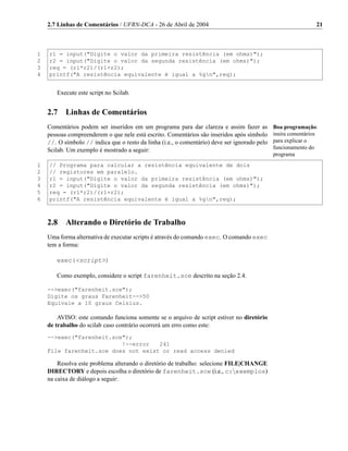 2.7 Linhas de Comentários / UFRN-DCA - 26 de Abril de 2004                                                  21



1   r1 = input("Digite o valor da primeira resistência (em ohms)");
2   r2 = input("Digite o valor da segunda resistência (em ohms)");
3   req = (r1*r2)/(r1+r2);
4   printf("A resistência equivalente é igual a %gn",req);


       Execute este script no Scilab.


    2.7    Linhas de Comentários
    Comentários podem ser inseridos em um programa para dar clareza e assim fazer as           Boa programação:
    pessoas compreenderem o que nele está escrito. Comentários são inseridos após símbolo      insira comentários
    //. O símbolo // indica que o resto da linha (i.e., o comentário) deve ser ignorado pelo   para explicar o
    Scilab. Um exemplo é mostrado a seguir:                                                    funcionamento do
                                                                                               programa
1   // Programa para calcular a resistência equivalente de dois
2   // registores em paralelo.
3   r1 = input("Digite o valor da primeira resistência (em ohms)");
4   r2 = input("Digite o valor da segunda resistência (em ohms)");
5   req = (r1*r2)/(r1+r2);
6   printf("A resistência equivalente é igual a %gn",req);



    2.8    Alterando o Diretório de Trabalho
    Uma forma alternativa de executar scripts é através do comando exec. O comando exec
    tem a forma:

       exec(<script>)

       Como exemplo, considere o script farenheit.sce descrito na seção 2.4.

    -->exec("farenheit.sce");
    Digite os graus Farenheit-->50
    Equivale a 10 graus Celsius.

        AVISO: este comando funciona somente se o arquivo de script estiver no diretório
    de trabalho do scilab caso contrário ocorrerá um erro como este:
    -->exec("farenheit.sce");
                          !--error   241
    File farenheit.sce does not exist or read access denied

        Resolva este problema alterando o diretório de trabalho: selecione FILE|CHANGE
    DIRECTORY e depois escolha o diretório de farenheit.sce (i.e., c:exemplos)
    na caixa de diálogo a seguir:
 