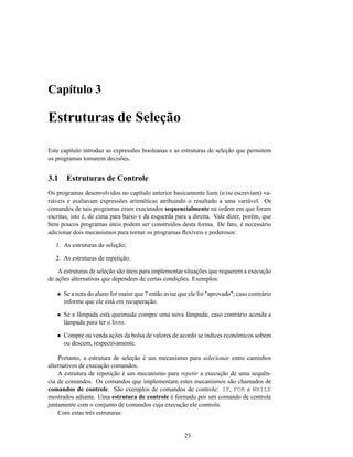 Capítulo 3

Estruturas de Seleção

Este capítulo introduz as expressões booleanas e as estruturas de seleção que permitem
os programas tomarem decisões.


3.1    Estruturas de Controle
Os programas desenvolvidos no capítulo anterior basicamente liam (e/ou escreviam) va-
riáveis e avaliavam expressões aritméticas atribuindo o resultado a uma variável. Os
comandos de tais programas eram executados sequencialmente na ordem em que foram
escritas, isto é, de cima para baixo e da esquerda para a direita. Vale dizer, porém, que
bem poucos programas úteis podem ser construídos desta forma. De fato, é necessário
adicionar dois mecanismos para tornar os programas ﬂexíveis e poderosos:

   1. As estruturas de seleção;

   2. As estruturas de repetição.

    A estruturas de seleção são úteis para implementar situações que requerem a execução
de ações alternativas que dependem de certas condições. Exemplos:

   • Se a nota do aluno for maior que 7 então avise que ele foi "aprovado"; caso contrário
     informe que ele está em recuperação.

   • Se a lâmpada está queimada compre uma nova lâmpada; caso contrário acenda a
     lâmpada para ler o livro.

   • Compre ou venda ações da bolsa de valores de acordo se índices econômicos sobem
     ou descem, respectivamente.

    Portanto, a estrutura de seleção é um mecanismo para selecionar entre caminhos
alternativos de execução comandos.
    A estrutura de repetição é um mecanismo para repetir a execução de uma sequên-
cia de comandos. Os comandos que implementam estes mecanismos são chamados de
comandos de controle. São exemplos de comandos de controle: IF, FOR e WHILE
mostrados adiante. Uma estrutura de controle é formado por um comando de controle
juntamente com o conjunto de comandos cuja execução ele controla.
    Com estas três estruturas:


                                                      23
 