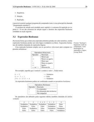 3.2 Expressões Booleanas / UFRN-DCA - 26 de Abril de 2004                                                    24


   1. Sequência,

   2. Seleção,

   3. Repetição,

é possível construir qualquer programa de computador (esta é a tese principal da chamada
“programação estrutura”).
    A estrutura de seleção será estudada neste capítulo e a estrutura de repetição no ca-
pítulo 4. O uso das estruturas de seleção requer o domínio das expressões booleanas
estudadas na seção seguinte.


3.2    Expressões Booleanas
Da mesma forma que avaliar uma expressão aritmética produz um valor numérico, avaliar
expressões booleanas produz um valor lógico (verdadeiro ou falso). Expressões boolea-       O termo “booleano”,
nas são também chamadas de expressões lógicas.                                              largamente usado na
    Uma expressão booleana simples usa os operadores relacionais para comparar ex-          computação, é uma
pressões aritméticas:                                                                       homenagem ao
                                                                                            matemático e lógico
                               Operadores Relacionais                                       George Boole.
                            Operador    Descrição
                            <           Menor que
                            <=          Menor ou igual a
                            >           Maior que
                            >=          Maior ou igual a
                            ==          Igual a
                            <> ou ˜=    Diferente de

   Por exemplo, suponha que a variável A contém o valor 5. Então temos:

  A > 0                                       ←−Verdadeiro
  A == 3 + 1                                  ←−Falso
  2*A <> 5/10 + A                             ←−Verdadeiro
   As expressões booleanas podem ser combinadas usando os operadores booleanos:

                                Operadores Booleanos
                        Operador Descrição
                        &         E (conjunção)
                        |         Ou (disjunção não exclusiva)
                        ˜         Não (negação)

    Os operadores são deﬁnidos pelas seguintes tabelas (também chamadas de tabelas
verdade):
               A             B         A & B         A | B           ~A
           Verdadeiro    Verdadeiro   Verdadeiro    Verdadeiro      Falso
           Verdadeiro      Falso        Falso       Verdadeiro      Falso
             Falso       Verdadeiro     Falso       Verdadeiro    Verdadeiro
             Falso         Falso        Falso         Falso       Verdadeiro
 