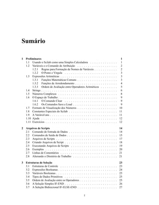 Sumário

1   Preliminares                                                                                                                    1
    1.1 Usando o Scilab como uma Simples Calculadora . . . . .                                     .   .   .   .   .   .   .   .    1
    1.2 Variáveis e o Comando de Atribuição . . . . . . . . . . .                                  .   .   .   .   .   .   .   .    2
         1.2.1 Regras para Formação de Nomes de Variáveis . . .                                    .   .   .   .   .   .   .   .    2
         1.2.2 O Ponto e Vírgula . . . . . . . . . . . . . . . . .                                 .   .   .   .   .   .   .   .    3
    1.3 Expressões Aritméticas . . . . . . . . . . . . . . . . . . .                               .   .   .   .   .   .   .   .    3
         1.3.1 Funções Matemáticas Comuns . . . . . . . . . . .                                    .   .   .   .   .   .   .   .    3
         1.3.2 Funções de Arredondamento . . . . . . . . . . . .                                   .   .   .   .   .   .   .   .    4
         1.3.3 Ordem de Avaliação entre Operadores Aritméticos                                     .   .   .   .   .   .   .   .    5
    1.4 Strings . . . . . . . . . . . . . . . . . . . . . . . . . . . .                            .   .   .   .   .   .   .   .    6
    1.5 Números Complexos . . . . . . . . . . . . . . . . . . . .                                  .   .   .   .   .   .   .   .    8
    1.6 O Espaço de Trabalho . . . . . . . . . . . . . . . . . . . .                               .   .   .   .   .   .   .   .    9
         1.6.1 O Comando Clear . . . . . . . . . . . . . . . . .                                   .   .   .   .   .   .   .   .    9
         1.6.2 Os Comandos Save e Load . . . . . . . . . . . . .                                   .   .   .   .   .   .   .   .    9
    1.7 Formato de Visualização dos Números . . . . . . . . . . .                                  .   .   .   .   .   .   .   .   10
    1.8 Constantes Especiais do Scilab . . . . . . . . . . . . . . .                               .   .   .   .   .   .   .   .   11
    1.9 A Variável ans . . . . . . . . . . . . . . . . . . . . . . . .                             .   .   .   .   .   .   .   .   11
    1.10 Ajuda . . . . . . . . . . . . . . . . . . . . . . . . . . . .                             .   .   .   .   .   .   .   .   12
    1.11 Exercícios . . . . . . . . . . . . . . . . . . . . . . . . . .                            .   .   .   .   .   .   .   .   12

2   Arquivos de Scripts                                                                                                            14
    2.1 Comando de Entrada de Dados . .        .   .   .   .   .   .   .   .   .   .   .   .   .   .   .   .   .   .   .   .   .   14
    2.2 Comandos de Saída de Dados . . .       .   .   .   .   .   .   .   .   .   .   .   .   .   .   .   .   .   .   .   .   .   15
    2.3 Arquivos de Scripts . . . . . . . .    .   .   .   .   .   .   .   .   .   .   .   .   .   .   .   .   .   .   .   .   .   17
    2.4 Criando Arquivos de Script . . . .     .   .   .   .   .   .   .   .   .   .   .   .   .   .   .   .   .   .   .   .   .   18
    2.5 Executando Arquivos de Scripts .       .   .   .   .   .   .   .   .   .   .   .   .   .   .   .   .   .   .   .   .   .   19
    2.6 Exemplos . . . . . . . . . . . . .     .   .   .   .   .   .   .   .   .   .   .   .   .   .   .   .   .   .   .   .   .   20
    2.7 Linhas de Comentários . . . . . .      .   .   .   .   .   .   .   .   .   .   .   .   .   .   .   .   .   .   .   .   .   21
    2.8 Alterando o Diretório de Trabalho      .   .   .   .   .   .   .   .   .   .   .   .   .   .   .   .   .   .   .   .   .   21

3   Estruturas de Seleção                                                                                                          23
    3.1 Estruturas de Controle . . . . . . . . . .             .   .   .   .   .   .   .   .   .   .   .   .   .   .   .   .   .   23
    3.2 Expressões Booleanas . . . . . . . . . . .             .   .   .   .   .   .   .   .   .   .   .   .   .   .   .   .   .   24
    3.3 Variáveis Booleanas . . . . . . . . . . . .            .   .   .   .   .   .   .   .   .   .   .   .   .   .   .   .   .   25
    3.4 Tipos de Dados Primitivos . . . . . . . .              .   .   .   .   .   .   .   .   .   .   .   .   .   .   .   .   .   25
    3.5 Ordem de Avaliação entre os Operadores .               .   .   .   .   .   .   .   .   .   .   .   .   .   .   .   .   .   25
    3.6 A Seleção Simples IF-END . . . . . . . .               .   .   .   .   .   .   .   .   .   .   .   .   .   .   .   .   .   26
    3.7 A Seleção Bidirecional IF-ELSE-END . .                 .   .   .   .   .   .   .   .   .   .   .   .   .   .   .   .   .   27

                                                                   1
 