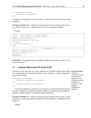 3.7 A Seleção Bidirecional IF-ELSE-END / UFRN-DCA - 26 de Abril de 2004                                   27


    if <expressão booleana>
        <sequência de comandos>
    end

    A sequência de comandos só será executada se a expressão booleana retornar um valor
    verdadeiro.

    Exercício resolvido 3.6.1. Elaborar um programa para escrever a média de duas notas.
    Se a média for maior que 7, o programa deverá escrever a mensagem Parabéns.

       Solução:

1   nota1 = input("digite a primeira nota");
2   nota2 = input("digite a segunda nota");
3   media = (nota1+nota2)/2;
4   printf("Sua média é %gn",%g)
5   if media > 7
6     printf("Parabéns!");
7   end
                                                    Resultado
    digite a primeira nota-->7.5
    digite a segunda nota-->8.1
    Sua média é 7.8
    Parabéns!


    Comentário. Este programa escreve a média do aluno, mas só executa a linha 6 se sua
    nota for maior que 7.


    3.7    A Seleção Bidirecional IF-ELSE-END
    Caracteriza-se por selecionar entre duas sequências de comandos quando certas condi- Boa programação:
    ções, representadas por expressões booleanas, forem satisfeitas. A seleção bidirecional Sempre use
    tem a seguinte forma:                                                                   endentação, ou seja,
                                                                                        acrescente dois
    if <expressão booleana>                                                             espaços antes dos
        <primeira sequência de comandos>                                                comandos que estão
    else                                                                                aninhados no
        <segunda sequência de comandos>                                                 comando IF para
    end                                                                                 melhorar a
                                                                                        legibilidade do
       A primeira sequência de comandos será executada se a expressão booleana devolver programa.
    um valor verdadeiro, caso contrário a segunda sequência de comandos será executada. Os
    seguintes exemplos ilustram o comando de seleção bidirecional.

    Exercício resolvido 3.7.1. Elaborar um programa para ler quatro notas, calcular a média
    e informar se o aluno passou de ano (aprovado) ou não (reprovado). A média para passar
    de ano é 6.

       Solução:
 