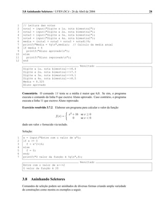 3.8 Aninhando Seletores / UFRN-DCA - 26 de Abril de 2004                              28



 1   // Leitura das notas
 2   nota1 = input("Digite a 1a. nota bimestral");
 3   nota2 = input("Digite a 2a. nota bimestral");
 4   nota3 = input("Digite a 3a. nota bimestral");
 5   nota4 = input("Digite a 4a. nota bimestral");
 6   media = (nota1 + nota2 + nota3 + nota4)/4;
 7   printf("Media = %gn",media); // Calculo da media anual
 8   if media > 6
 9     printf("Aluno aprovadon");
10   else
11     printf("Aluno reprovadon");
12   end
                                                      Resultado
     Digite a 1a. nota       bimestral-->8.4
     Digite a 2a. nota       bimestral-->7.3
     Digite a 3a. nota       bimestral-->9.1
     Digite a 4a. nota       bimestral-->8.5
     Media = 8.325
     Aluno aprovado


     Comentário. O comando IF testa se a média é maior que 6,0. Se sim, o programa
     executa o comando da linha 9 que escreve Aluno aprovado. Caso contrário, o programa
     executa a linha 11 que escreve Aluno reprovado.

     Exercício resolvido 3.7.2. Elaborar um programa para calcular o valor da função

                                              x2 + 16 se x ≥ 0
                                f (x) =
                                                 0    se x < 0

     dado um valor x fornecido via teclado.

     Solução:

 1   x = input("Entre com o valor de x");
 2   if x >= 0
 3     f = x^2+16;
 4   else
 5     f = 0;
 6   end;
 7   printf("O valor da função é %gn",f);
                                                      Resultado
     Entre com o valor de x-->2
     O valor da função é 20



     3.8    Aninhando Seletores
     Comandos de seleção podem ser aninhados de diversas formas criando ampla variedade
     de construções como mostra os exemplos a seguir.
 