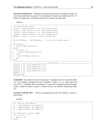 3.8 Aninhando Seletores / UFRN-DCA - 26 de Abril de 2004                                29


     Exercício resolvido 3.8.1. Elaborar um programa para escrever a situação do aluno. O
     aluno com média maior ou igual a 7,0 será aprovado. O aluno com média entre 5,0 e 7,0
     ﬁcará em recuperação. Com média abaixo de 5,0, o aluno será reprovado.

        Solução:

 1   // Leitura das notas
 2   nota1 = input("Digite a 1a. nota            bimestral");
 3   nota2 = input("Digite a 2a. nota            bimestral");
 4   nota3 = input("Digite a 3a. nota            bimestral");
 5   nota4 = input("Digite a 4a. nota            bimestral");
 6   media = (nota1 + nota2 + nota3 +            nota4)/4;
 7
 8   printf("Media = %gn",media);            // Calculo da media anual
 9
10   if media >= 7
11     printf("Aprovadon");
12   else
13     if media >= 5
14       printf("Recuperaçãon");
15     else
16       printf("Reprovadon");
17     end
18   end
                                                    Resultado
     Digite a 1a.     nota   bimestral-->7.3
     Digite a 2a.     nota   bimestral-->6.5
     Digite a 3a.     nota   bimestral-->5.5
     Digite a 4a.     nota   bimestral-->7.5
     Media = 6.7
     Recuperação


     Comentário. Se a média for maior ou igual que 7 o programa escreve Aprovado (linha
     11). Caso contrário o programa executa o segundo IF (após o else). Aqui, temos um
     novo teste IF (aninhado dentro de primeiro IF) que fará o programa escrever Recupe-
     ração se média for maior ou igual a 5 (linha 14) ou, caso contrário, Reprovado (linha
     16).

     Exercício resolvido 3.8.2.   Escreva um programa que leia três números e escreva o
     menor deles.

        Solução:

 1   // Leitura dos números
 2   a = input("Digite um numero");
 3   b = input("Digite um numero");
 4   c = input("Digite um numero");
 5
 6   // Determina o menor número
 7   if a < b & a < c
 8     menor = a;
 9   else
 
