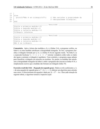 3.8 Aninhando Seletores / UFRN-DCA - 26 de Abril de 2004                                   31


17
18   else
19     printf("Não é um triângulon");                  // Não satisfez a propriedade da
20                                                      // desigualdade triangular.
21   end
                                                     Resultado
     Digite a primeira medida-->5
     Digite a segunda medida-->5
     Digite a terceira medida-->3
     Triângulo isósceles
                                                     Resultado
     Digite a     primeira medida-->5
     Digite a     segunda medida-->3
     Digite a     terceira medida-->1
     Não é um     triângulo


     Comentário. Após a leitura das medidas a, b e c (linhas 2-4), o programa veriﬁca, na
     linha 6, se estas medidas satisfazem a desigualdade triangular. Se sim, o programa clas-
     siﬁca o triângulo formado por a, b, e c (linhas 8-16) do seguinte modo. Na linha 8, se
     a expressão booleana “a == b & b == c” retornar verdadeiro então todos os lados
     são iguais e portanto o triângulo é equilátero. Caso contrário, o programa segue adiante
     para classiﬁcar o triângulo em isósceles ou escaleno. Se, porém, as medidas não satisfa-
     zem a desigualdade triangular da linha 6, então o programa não executa as linhas 8-16, e
     simplesmente escreve que a medidas não formam um triângulo (linha 19).

     Exercício resolvido 3.8.4. (Equação do segundo grau). Dados os três coeﬁcientes a, b,
     c de uma equação do segundo grau ax2 + bx + c = 0, elaborar um algoritmo para calcular
     suas raízes. O discriminante da equação é dado por ∆ = b2 − 4ac. Para cada situação da
     seguinte tabela, o algoritmo tomará a respectiva ação:
 