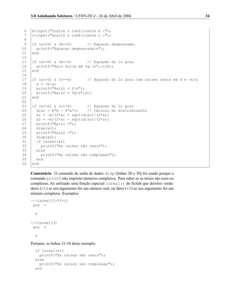3.8 Aninhando Seletores / UFRN-DCA - 26 de Abril de 2004                                34


 6   b=input("Digite o coeficiente b :");
 7   c=input("Digite o coeficiente c :");
 8
 9   if (a==0) & (b==0)       // Equacao degenerada.
10     printf("Equacao degeneradan");
11   end
12
13   if (a==0) & (b<>0)       // Equação do 1o grau
14     printf("Raiz única em %g.n",-c/b);
15   end
16
17   if (a<>0) & (c==0)       // Equacao do 2o grau com raizes reais em 0 e -b/a
18     x = -ba;
19     printf("Raiz1 = 0n");
20     printf("Raiz2 = %gn",x);
21   end
22
23   if (a<>0) & (c<>0)       // Equacao do 2o grau
24     disc = b*b - 4*a*c;    // Cálculo do discriminante
25     x1 = -b/(2*a) + sqrt(disc)/(2*a);
26     x2 = -b/(2*a) - sqrt(disc)/(2*a);
27     printf("Raiz1 =");
28     disp(x1);
29     printf("Raiz2 =");
30     disp(x2);
31     if isreal(x1)
32       printf("As raízes são reais");
33     else
34       printf("As raízes são complexas");
35     end
36   end

     Comentário. O comando de saída de dados disp (linhas 28 e 30) foi usado porque o
     comando printf não imprime números complexos. Para saber se as raízes são reais ou
     complexas, foi utilizado uma função especial isreal() do Scilab que devolve verda-
     deiro (%t) se seu argumento for um número real, ou falso (%f) se seu argumento for um
     número complexo. Exemplos:
     -->isreal(1+3*%i)
      ans =

       F

     -->isreal(3)
      ans =

       T

     Portanto, as linhas 31-34 deste exemplo:
       if isreal(x1)
         printf("As raízes são reais");
       else
         printf("As raízes são complexas");
       end
 