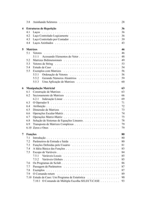 3.8   Aninhando Seletores . . . . . . . . . . . . . . . . . . . . . . . . . . . . 28

4   Estruturas de Repetição                                                                                                           36
    4.1 Laços . . . . . . . . . . . . .   .   .   .   .   .   .   .   .   .   .   .   .   .   .   .   .   .   .   .   .   .   .   .   36
    4.2 Laço Controlado Logicamente       .   .   .   .   .   .   .   .   .   .   .   .   .   .   .   .   .   .   .   .   .   .   .   36
    4.3 Laço Controlado por Contador      .   .   .   .   .   .   .   .   .   .   .   .   .   .   .   .   .   .   .   .   .   .   .   39
    4.4 Laços Aninhados . . . . . . .     .   .   .   .   .   .   .   .   .   .   .   .   .   .   .   .   .   .   .   .   .   .   .   43

5   Matrizes                                                                                                                          46
    5.1 Vetores . . . . . . . . . . . . . . . . .             .   .   .   .   .   .   .   .   .   .   .   .   .   .   .   .   .   .   46
        5.1.1 Acessando Elementos do Vetor .                  .   .   .   .   .   .   .   .   .   .   .   .   .   .   .   .   .   .   48
    5.2 Matrizes Bidimensionais . . . . . . . .               .   .   .   .   .   .   .   .   .   .   .   .   .   .   .   .   .   .   49
    5.3 Vetores de String . . . . . . . . . . . .             .   .   .   .   .   .   .   .   .   .   .   .   .   .   .   .   .   .   53
    5.4 Estudo de Caso . . . . . . . . . . . . .              .   .   .   .   .   .   .   .   .   .   .   .   .   .   .   .   .   .   54
    5.5 Exemplos com Matrizes . . . . . . . .                 .   .   .   .   .   .   .   .   .   .   .   .   .   .   .   .   .   .   56
        5.5.1 Ordenação de Vetores . . . . .                  .   .   .   .   .   .   .   .   .   .   .   .   .   .   .   .   .   .   56
        5.5.2 Gerando Números Aleatórios .                    .   .   .   .   .   .   .   .   .   .   .   .   .   .   .   .   .   .   59
        5.5.3 Uma Aplicação de Matrizes . .                   .   .   .   .   .   .   .   .   .   .   .   .   .   .   .   .   .   .   60

6   Manipulação Matricial                                                                                                             63
    6.1 Construção de Matrizes . . . . . . . . . . .                  .   .   .   .   .   .   .   .   .   .   .   .   .   .   .   .   63
    6.2 Secionamento de Matrizes . . . . . . . . .                    .   .   .   .   .   .   .   .   .   .   .   .   .   .   .   .   66
         6.2.1 Indexação Linear . . . . . . . . . .                   .   .   .   .   .   .   .   .   .   .   .   .   .   .   .   .   69
    6.3 O Operador $ . . . . . . . . . . . . . . . .                  .   .   .   .   .   .   .   .   .   .   .   .   .   .   .   .   71
    6.4 Atribuição . . . . . . . . . . . . . . . . . .                .   .   .   .   .   .   .   .   .   .   .   .   .   .   .   .   72
    6.5 Dimensão de Matrizes . . . . . . . . . . .                    .   .   .   .   .   .   .   .   .   .   .   .   .   .   .   .   73
    6.6 Operações Escalar-Matriz . . . . . . . . . .                  .   .   .   .   .   .   .   .   .   .   .   .   .   .   .   .   74
    6.7 Operações Matriz-Matriz . . . . . . . . . .                   .   .   .   .   .   .   .   .   .   .   .   .   .   .   .   .   75
    6.8 Solução de Sistemas de Equações Lineares .                    .   .   .   .   .   .   .   .   .   .   .   .   .   .   .   .   78
    6.9 Transposta de Matrizes Complexas . . . . .                    .   .   .   .   .   .   .   .   .   .   .   .   .   .   .   .   79
    6.10 Zeros e Ones . . . . . . . . . . . . . . . .                 .   .   .   .   .   .   .   .   .   .   .   .   .   .   .   .   79

7   Funções                                                                                                                           80
    7.1 Introdução . . . . . . . . . . . . . . . . . . . . . . . . .                              .   .   .   .   .   .   .   .   .   80
    7.2 Parâmetros de Entrada e Saída . . . . . . . . . . . . . .                                 .   .   .   .   .   .   .   .   .   80
    7.3 Funções Deﬁnidas pelo Usuário . . . . . . . . . . . . .                                   .   .   .   .   .   .   .   .   .   81
    7.4 A Idéia Básica das Funções . . . . . . . . . . . . . . . .                                .   .   .   .   .   .   .   .   .   83
    7.5 Escopo de Variáveis . . . . . . . . . . . . . . . . . . . .                               .   .   .   .   .   .   .   .   .   84
         7.5.1 Variáveis Locais . . . . . . . . . . . . . . . . .                                 .   .   .   .   .   .   .   .   .   85
         7.5.2 Variáveis Globais . . . . . . . . . . . . . . . . .                                .   .   .   .   .   .   .   .   .   85
    7.6 Os Programas do Scilab . . . . . . . . . . . . . . . . . .                                .   .   .   .   .   .   .   .   .   86
    7.7 Passagem de Parâmetros . . . . . . . . . . . . . . . . .                                  .   .   .   .   .   .   .   .   .   87
    7.8 Exemplos . . . . . . . . . . . . . . . . . . . . . . . . .                                .   .   .   .   .   .   .   .   .   87
    7.9 O Comando return . . . . . . . . . . . . . . . . . . . .                                  .   .   .   .   .   .   .   .   .   89
    7.10 Estudo de Caso: Um Programa de Estatística . . . . . .                                   .   .   .   .   .   .   .   .   .   90
         7.10.1 O Comando de Múltipla Escolha SELECT-CASE                                         .   .   .   .   .   .   .   .   .   93
 