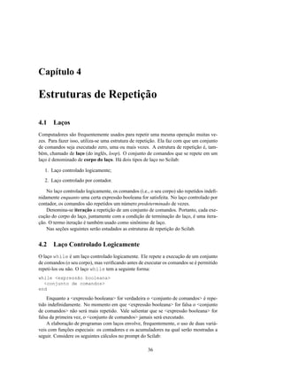 Capítulo 4

Estruturas de Repetição

4.1    Laços
Computadores são frequentemente usados para repetir uma mesma operação muitas ve-
zes. Para fazer isso, utiliza-se uma estrutura de repetição. Ela faz com que um conjunto
de comandos seja executado zero, uma ou mais vezes. A estrutura de repetição é, tam-
bém, chamado de laço (do inglês, loop). O conjunto de comandos que se repete em um
laço é denominado de corpo do laço. Há dois tipos de laço no Scilab:

   1. Laço controlado logicamente;
   2. Laço controlado por contador.

    No laço controlado logicamente, os comandos (i.e., o seu corpo) são repetidos indeﬁ-
nidamente enquanto uma certa expressão booleana for satisfeita. No laço controlado por
contador, os comandos são repetidos um número predeterminado de vezes.
    Denomina-se iteração a repetição de um conjunto de comandos. Portanto, cada exe-
cução do corpo do laço, juntamente com a condição de terminação do laço, é uma itera-
ção. O termo iteração é também usado como sinônimo de laço.
    Nas seções seguintes serão estudados as estruturas de repetição do Scilab.


4.2    Laço Controlado Logicamente
O laço while é um laço controlado logicamente. Ele repete a execução de um conjunto
de comandos (o seu corpo), mas veriﬁcando antes de executar os comandos se é permitido
repeti-los ou não. O laço while tem a seguinte forma:
while <expressão booleana>
  <conjunto de comandos>
end

    Enquanto a <expressão booleana> for verdadeira o <conjunto de comandos> é repe-
tido indeﬁnidamente. No momento em que <expressão booleana> for falsa o <conjunto
de comandos> não será mais repetido. Vale salientar que se <expressão booleana> for
falsa da primeira vez, o <conjunto de comandos> jamais será executado.
    A elaboração de programas com laços envolve, frequentemente, o uso de duas variá-
veis com funções especiais: os contadores e os acumuladores na qual serão mostradas a
seguir. Considere os seguintes cálculos no prompt do Scilab:

                                                     36
 