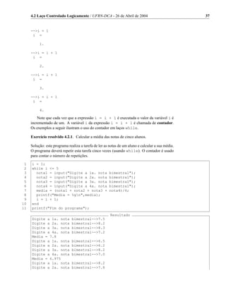 4.2 Laço Controlado Logicamente / UFRN-DCA - 26 de Abril de 2004                              37


     -->i = 1
      i =

          1.

     -->i = i + 1
      i =

          2.

     -->i = i + 1
      i =

          3.

     -->i = i + 1
      i =

          4.

         Note que cada vez que a expressão i = i + 1 é executada o valor da variável i é
     incrementado de um. A variável i da expressão i = i + 1 é chamada de contador.
     Os exemplos a seguir ilustram o uso do contador em laços while.

     Exercício resolvido 4.2.1. Calcular a média das notas de cinco alunos.

     Solução: este programa realiza a tarefa de ler as notas de um aluno e calcular a sua média.
     O programa deverá repetir esta tarefa cinco vezes (usando while). O contador é usado
     para contar o número de repetições.

 1   i = 1;
 2   while i <= 5
 3     nota1 = input("Digite a 1a. nota               bimestral");
 4     nota2 = input("Digite a 2a. nota               bimestral");
 5     nota3 = input("Digite a 3a. nota               bimestral");
 6     nota4 = input("Digite a 4a. nota               bimestral");
 7     media = (nota1 + nota2 + nota3 +               nota4)/4;
 8     printf("Media = %gn",media);
 9     i = i + 1;
10   end
11   printf("Fim do programa");
                                                       Resultado
     Digite a 1a. nota         bimestral-->7.5
     Digite a 2a. nota         bimestral-->8.2
     Digite a 3a. nota         bimestral-->8.3
     Digite a 4a. nota         bimestral-->7.2
     Media = 7.8
     Digite a 1a. nota         bimestral-->6.5
     Digite a 2a. nota         bimestral-->6.2
     Digite a 3a. nota         bimestral-->8.2
     Digite a 4a. nota         bimestral-->7.0
     Media = 6.975
     Digite a 1a. nota         bimestral-->8.2
     Digite a 2a. nota         bimestral-->7.8
 