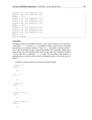 4.2 Laço Controlado Logicamente / UFRN-DCA - 26 de Abril de 2004                          38


Digite a 3a. nota       bimestral-->4.8
Digite a 4a. nota       bimestral-->8.3
Media = 7.275
Digite a 1a. nota       bimestral-->6.5
Digite a 2a. nota       bimestral-->7.1
Digite a 3a. nota       bimestral-->8.3
Digite a 4a. nota       bimestral-->6.8
Media = 7.175
Digite a 1a. nota       bimestral-->9.1
Digite a 2a. nota       bimestral-->8.5
Digite a 3a. nota       bimestral-->9.3
Digite a 4a. nota       bimestral-->9.5
Media = 9.1
Fim do programa


Comentário.
O programa começa inicializando a variável i com o valor um (linha 1). Por causa disso,
a expressão i <= 5 do laço while é verdadeira. Então o corpo do laço é executado
pela primeira vez (primeira iteração). O laço while incrementa o valor da variável i
com o valor de um toda vez que o corpo do laço (linhas 3-9) é executado. Depois que o
corpo do laço tem sido executado cinco vezes (ou seja, após cinco iterações) a variável
i possui valor seis e a expressão i <= 5 é falsa. Por causa disso o laço termina e o
programa passa a executar a linha seguinte imediatamente após o ﬁm do laço (que é a
linha 11).

   Considere os seguinte cálculos executado no prompt do Scilab:
-->soma = 20
 soma =

     20.

-->x = 2.5
 x =

     2.5

-->soma = 0
 soma =

     0.

-->soma = soma + x
 soma =

     2.5

-->soma = soma + x
 soma =

     5.
 