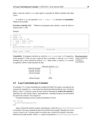4.3 Laço Controlado por Contador / UFRN-DCA - 26 de Abril de 2004                                            39


    Qual o valor da variável soma após repetir a execução do último comando mais duas
    vezes?

       A variável soma da expressão soma = soma + x é chamada de acumulador.
    Vejamos um exemplo.

    Exercício resolvido 4.2.2.   Elaborar um programa para calcular a soma de todos os
    inteiros entre 1 e 100.

    Solução:

1   cont= 1;
2   soma = 0;
3   while cont <= 100
4     soma = soma + cont;
5     cont = cont + 1;
6   end
7   printf("Soma total = %gn",soma);
                                                    Resultado
    Soma total = 5050


    Comentário. O programa inicializa as variáveis cont e soma com 1 e 0, respectiva-         Boa programação:
    mente (porque?). Cada vez que o corpo do laço é executado, o valor de soma é incre-       sempre inicialize os
    mentado com o valor corrente da variável cont. Deste modo, a variável soma assume         contadores e
    os seguintes valores a cada repetição do laço.                                            acumuladores.

                                              Valor da variável soma
                          primeira iteração              1
                          segunda iteração               3
                          terceira iteração              6
                                  .
                                  .                      .
                                                         .
                                  .                      .
                           última iteração            5050

    4.3    Laço Controlado por Contador
    O comando FOR é o laço controlado por contador do Scilab. Ele repete a execução de um
    conjunto de comandos (i.e., o seu corpo) um número pré-determinado de vezes. Na forma
    básica, o laço FOR possui o nome de uma variável (chamada de variável de controle) e
    especiﬁca seu valor inicial e ﬁnal e, opcionalmente, o tamanho do passo (ou incremento)
    da variável de controle. Ver a Figura 4.1.
        O seguinte programa escreve a palavra disciplina 10 vezes:
    for i=1:10
      printf("disciplinan");
    end

        Aqui a variável de controle i assume, inicialmente, o valor um e o printf("disciplinan")
    é executado. Note que o tamanho do passo foi omitido neste exemplo. Quando isto ocorre
    o passo é igual a um. Um passo igual a um indica que a variável de controle é incremen-
    tada de um em cada iteração. O laço for, repete a execução de printf("disciplinan")
 