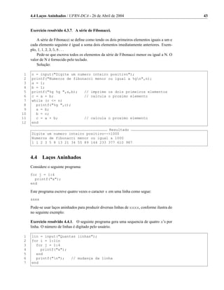 4.4 Laços Aninhados / UFRN-DCA - 26 de Abril de 2004                                      43


     Exercício resolvido 4.3.7. A série de Fibonacci.

         A série de Fibonacci se deﬁne como tendo os dois primeiros elementos iguais a um e
     cada elemento seguinte é igual a soma dois elementos imediatamente anteriores. Exem-
     plo, 1, 1, 2, 3, 5, 8 . . .
         Pede-se que escreva todos os elementos da série de Fibonacci menor ou igual a N. O
     valor de N é fornecido pelo teclado.
         Solução:

 1   n = input("Digite um numero inteiro positivo");
 2   printf("Numeros de fibonacci menor ou igual a %gn",n);
 3   a = 1;
 4   b = 1;
 5   printf("%g %g ",a,b);   // imprime os dois primeiros elementos
 6   c = a + b;              // calcula o proximo elemento
 7   while (c <= n)
 8     printf("%g ",c);
 9     a = b;
10     b = c;
11     c = a + b;            // calcula o proximo elemento
12   end
                                        Resultado
     Digite um numero inteiro positivo-->1000
     Numeros de fibonacci menor ou igual a 1000
     1 1 2 3 5 8 13 21 34 55 89 144 233 377 610 987



     4.4    Laços Aninhados
     Considere o seguinte programa:
     for j = 1:4
       printf("x");
     end

     Este programa escreve quatro vezes o caracter x em uma linha como segue:
     xxxx

     Pode-se usar laços aninhados para produzir diversas linhas de xxxx, conforme ilustra do
     no seguinte exemplo:

     Exercício resolvido 4.4.1. O seguinte programa gera uma sequencia de quatro x’s por
     linha. O número de linhas é digitado pelo usuário.

 1   lin = input("Quantas linhas");
 2   for i = 1:lin
 3     for j = 1:4
 4       printf("x");
 5     end
 6     printf("n");   // mudança da linha
 7   end
 