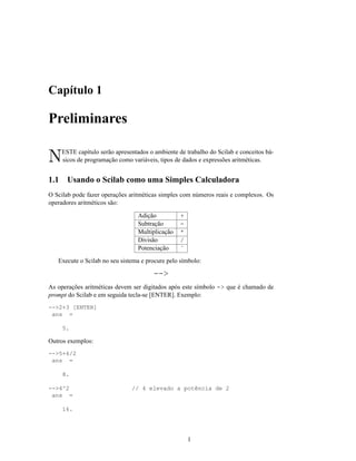 Capítulo 1

Preliminares

N     ESTE capítulo serão apresentados o ambiente de trabalho do Scilab e conceitos bá-
      sicos de programação como variáveis, tipos de dados e expressões aritméticas.


1.1     Usando o Scilab como uma Simples Calculadora
O Scilab pode fazer operações aritméticas simples com números reais e complexos. Os
operadores aritméticos são:

                                   Adição          +
                                   Subtração       -
                                   Multiplicação   *
                                   Divisão         /
                                   Potenciação     ˆ

   Execute o Scilab no seu sistema e procure pelo símbolo:

                                         -->
As operações aritméticas devem ser digitados após este símbolo -> que é chamado de
prompt do Scilab e em seguida tecla-se [ENTER]. Exemplo:
-->2+3 [ENTER]
 ans =

      5.

Outros exemplos:
-->5+6/2
 ans =

      8.

-->4^2                          // 4 elevado a potência de 2
 ans =

      16.




                                                       1
 