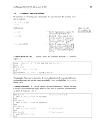 5.1 Vetores / UFRN-DCA - 26 de Abril de 2004                                                               48


     5.1.1 Acessando Elementos do Vetor
     Os elementos de um vetor podem ser acessados de várias maneiras. Por exemplo, consi-
     dere as variáveis:
     a = [2 4 5 1 3];
     i = 2;

     Então tem-se:                                                                           Índices com valor
                                                                                             zero ou negativo não
      a(i+2)                                     ←−Devolve 1 porque acessa o quarto ele-     são válidos no Scilab.
                                                     mento (i+2 é igual a 4) do vetor a.
      a(a(4))                                    ←−Devolve 2. Como valor de a(4) é
                                                   1, avaliar a(a(4)) é o mesmo ava-
                                                   liar a(1). Logo, a(a(4)) é igual a
                                                   a(1) que, por sua vez, é igual a 2.
      a(a(3))+a(2*i)                             ←−Devolve 4, porque a(a(3)) é igual
                                                   a(5) que, por sua vez, é igual a 3. E
                                                   a(2*i) é igual a(4), que é igual a 1.
                                                   Logo, a(a(3))+a(2*i) é igual a 3
                                                   + 1 = 4.


     Exercício resolvido 5.1.1.   Calcular a média dos elementos do vetor nota dado na
     Figura 5.1.

 1   nota = [8.1 5.2 9.2 7.2 6.5 5.2 8.5 9.5 6.5 10.0];
 2   soma = 0;
 3   for i=1:10
 4     soma = soma + nota(i);
 5   end
 6   printf("Média das notas = %gn",soma/10);


     Comentário. Para somar os elementos do vetor, cada elemento foi acessado individual-
     mente e adicionado, um por vez, em um acumulador soma, através do laço for...end
     (linhas 3 a 5).

     Exercício resolvido 5.1.2. Ler dois vetores A e B de 10 elementos. Construir um vetor
     C tal que cada elemento de C seja o dobro da soma entre os elementos correspondentes
     de A com B. Escrever o vetor C.

 1   for i=1:10                                      // Leitura de A e B
 2     a(i) = input("Digite um valor");
 3   end
 4   for i=1:10
 5     b(i) = input("Digite um valor");
 6   end
 7   for i=1:10
 8     c(i) = 2*(a(i)+b(i));                         // Calculo de C
 9   end
10   for i=1:10                                      // Escreve de C
11     printf("%g ",c(i));
12   end
 