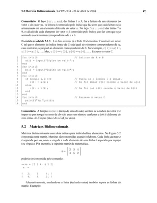 5.2 Matrizes Bidimensionais / UFRN-DCA - 26 de Abril de 2004                                49


     Comentário. O laço for...end, das linhas 1 a 3, faz a leitura de um elemento do
     vetor a de cada vez. A leitura é controlado pelo índice que faz com que cada leitura seja
     armazenado em um elemento diferente do vetor a. No laço for...end das linhas 7 a
     9, o cálculo de cada elemento do vetor c é controlado pelo índice que faz com que seja
     somando os elementos correspondentes de a e b.

     Exercício resolvido 5.1.3. Ler dois vetores A e B de 10 elementos. Construir um vetor
     C tal que o elemento de índice ímpar de C seja igual ao elemento correspondente de A,
     caso contrário, seja igual ao elemento correspondente de B. Por exemplo, c[1]==a[1],
     c[3]==a[3], . . .. Mas, c[2]==b[2], b[4]==a[4], . . .. Escrever o vetor C.

 1   for i=1:10                         // Leitura de A e B
 2     a(i) = input("Digite um valor");
 3   end
 4   for i=1:10
 5     b(i) = input("Digite um valor");
 6   end
 7   for i=1:10
 8     if modulo(i,2)<>0                // Testa se o índice i é ímpar.
 9        c(i) = a(i);                 // Se for ímpar c(i) recebe o valor de a(i)
10     else
11        c(i) = b(i);                 // Se for par c(i) recebe o valor de b(i)
12     end
13   end
14   for i=1:10                         // Escreve o vetor C
15     printf("%g ",c(i));
16   end


     Comentário. A função modulo (resto de uma divisão) veriﬁca se o índice do vetor C é
     ímpar ou par porque se resto da divisão entre um número qualquer e dois é diferente de
     zero então ele é ímpar (não é divisível por dois).


     5.2    Matrizes Bidimensionais
     Matrizes bidimensionais usam dois índices para individualizar elementos. Na Figura 5.2
     é mostrada uma matriz. Matrizes são construídas usando colchetes. Cada linha da matriz
     é separada por um ponto e vírgula e cada elemento de uma linha é separado por espaço
     (ou vírgula). Por exemplo, a seguinte matriz da matemática,

                                               2 3 4
                                        A=
                                               4 5 2

     poderia ser construída pelo comando:
     -->a = [2 3 4; 4 5 2]
      a =

     !     2.     3.      4. !
     !     4.     5.      2. !

        Alternativamente, mudando-se a linha (teclando enter) também separa as linhas da
     matriz. Exemplo:
 