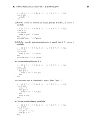 5.2 Matrizes Bidimensionais / UFRN-DCA - 26 de Abril de 2004                          51


     a = [3 1 2 4; 5 5 8 6; 8 10 11 5; 9 1 5 7; 2 3 8 8];
     for i=1:5
       a(i,3) = 0
     end

  c) Calcular a soma dos elementos da diagonal principal da matriz A e escrever o
     resultado.

     a = [3 1 2 4; 5 5 8 6; 8 10 11 5; 9 1 5 7; 2 3 8 8];
     soma = 0;
     for i=1:4
       soma = soma + a(i,i);
     end
     printf("soma = %gn",soma);

  d) Calcular a soma dos quadrados dos elementos da segunda linha de A e escrever o
     resultado.

     a = [3 1 2 4; 5 5 8 6; 8 10 11 5; 9 1 5 7; 2 3 8 8];
     soma = 0;
     for i=1:4
       soma = soma + a(2,i)^2;
     end
     printf("soma = %gn",soma);

  e) Somar de todos os elementos de A.

     a = [3 1 2 4; 5 5 8 6; 8 10 11 5; 9 1 5 7; 2 3 8 8];
     soma = 0;
     for i=1:5
       for j=1:4
         soma = soma + a(i,j);
       end
     end

   f) Armazenar a soma de cada linha de A no vetor S (ver Figura 5.2)

     a = [3 1 2 4; 5 5 8 6; 8 10 11 5; 9 1 5 7; 2 3 8 8];
     for i=1:5
       soma = 0;
       for j=1:4
         soma = soma + a(i,j);
       end
       s(i) = soma;
     end

  g) Trocar a segunda linha com quarta linha.

     a = [3 1 2 4; 5 5 8 6; 8 10 11 5; 9 1 5 7; 2 3 8 8];
     for j=1:4
       aux = a(2,j)
       a(2,j) = a(4,i);
       a(4,j) = aux;
     end
 