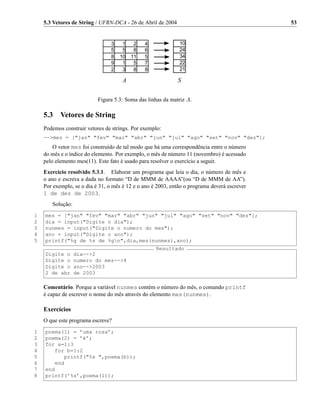 5.3 Vetores de String / UFRN-DCA - 26 de Abril de 2004                                    53




                           Figura 5.3: Soma das linhas da matriz A.

    5.3    Vetores de String
    Podemos construir vetores de strings. Por exemplo:
    -->mes = ["jan" "fev" "mar" "abr" "jun" "jul" "ago" "set" "nov" "dez"];
        O vetor mes foi construído de tal modo que há uma correspondência entre o número
    do mês e o índice do elemento. Por exemplo, o mês de número 11 (novembro) é acessado
    pelo elemento mes(11). Este fato é usado para resolver o exercício a seguir.
    Exercício resolvido 5.3.1. Elaborar um programa que leia o dia, o número de mês e
    o ano e escreva a dada no formato “D de MMM de AAAA”(ou “D de MMM de AA”).
    Por exemplo, se o dia é 31, o mês é 12 e o ano é 2003, então o programa deverá escrever
    1 de dez de 2003.
       Solução:
1   mes = ["jan" "fev" "mar" "abr" "jun" "jul" "ago" "set" "nov" "dez"];
2   dia = input("Digite o dia");
3   nunmes = input("Digite o numero do mes");
4   ano = input("Digite o ano");
5   printf("%g de %s de %gn",dia,mes(nunmes),ano);
                                                    Resultado
    Digite o      dia-->2
    Digite o      numero do mes-->4
    Digite o      ano-->2003
    2 de abr      de 2003

    Comentário. Porque a variável nunmes contém o número do mês, o comando printf
    é capaz de escrever o nome do mês através do elemento mes(nunmes).

    Exercícios
    O que este programa escreve?
1   poema(1) = ’uma rosa’;
2   poema(2) = ’é’;
3   for a=1:3
4      for b=1:2
5         printf("%s ",poema(b));
6      end
7   end
8   printf(’%s’,poema(1));
 